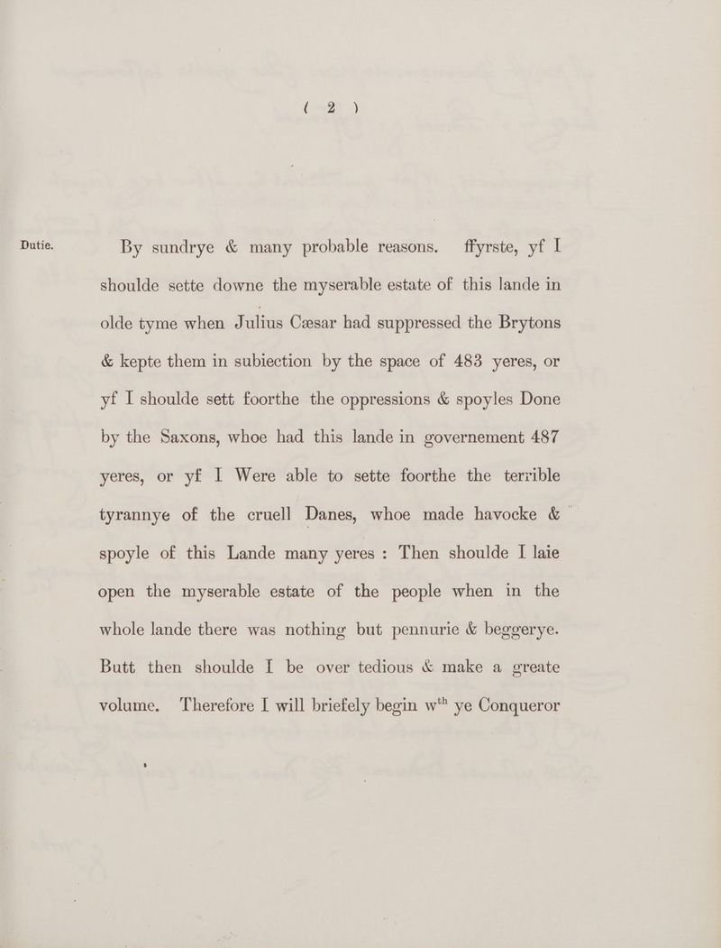 Dutie. By sundrye & many probable reasons. ffyrste, yf I shoulde sette downe the myserable estate of this lande in olde tyme when J ulius Caesar had suppressed the Brytons & kepte them in subiection by the space of 483 yeres, or yf I shoulde sett foorthe the oppressions & spoyles Done by the Saxons, whoe had this lande in governement 487 yeres, or yf I Were able to sette foorthe the terrible tyrannye of the cruell Danes, whoe made havocke & © spoyle of this Lande many yeres : Then shoulde [ laie open the myserable estate of the people when in the whole lande there was nothing but pennurie & beggerye. Butt then shoulde [ be over tedious & make a greate volume. Therefore [ will briefely begin w' ye Conqueror