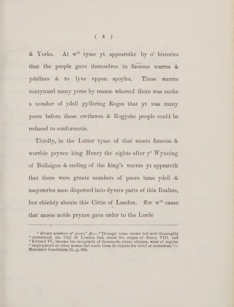 oy & Yorke. At w™ tyme yt appearethe by o histories that the people gave themselves to faccous warres & ydellnes & to lyve vppon spoyles. These warres contynued many yeres by reason whereof there was suche a nomber of ydell pylfering Roges that yt was many yeres before these owtlawes & Rogyshe people could be reduced to conformetie. Thirdly, in the Latter tyme of that moste famous & worthie prynce king Henry the eighte after y° Wynning of Bullaigne & ending of the king’s warres yt appeareth that there were greate nombers of poore lame ydell & maysterles men dispersed into dyvers parts of this Realme, but chiefely aboute this Cittie of London, ffor w® cause that moste noble prynce gave order to the Lorde “ Greate nombers of poore,” Sc.—“ Through some causes not now thoroughly ‘understood, the City of London had, about the reigns of Henry VIII. and ‘‘Hdward VI., become the receptacle of thousands, whose idleness, want of regular “employment or other means had made them fit objects for relief or correction.” — Malcolm’s Londinium IL., p, 554,