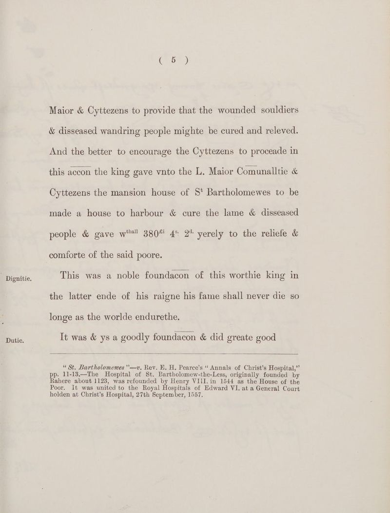 Dignitie. Dutie. Ca) Maior &amp; Cyttezens to provide that the wounded souldiers &amp; disseased wandring people mighte be cured and releved. And the better to encourage the Cyttezens to proceade in this accon the king gave vnto the L. Maior Comunalltie &amp; Cyttezens the mansion house of 8° Bartholomewes to be made a house to harbour &amp; cure the lame &amp; disseased people &amp; gave wa 380* 4° 2% yerely to the reliefe &amp; comforte of the said poore. This was a noble foundacon of this worthie king in the latter ende of his raigne his fame shall never die so longe as the worlde endurethe. It was &amp; ys a goodly foundacon &amp; did greate good “St. Bartholomemes ’’—v. Rev. E. H. Pearce’s ‘‘ Annals of Christ’s Hospital,” pp. 11-13.—The Hospital of St. Bartholomew-the-Less, originally founded by Rahere about 1123, was refounded by Henry VIII. in 1544 as the House of the Poor. It was united to the Royal Hospitals of Edward VI. at a General Court holden at Christ’s Hospital, 27th September, 1557.