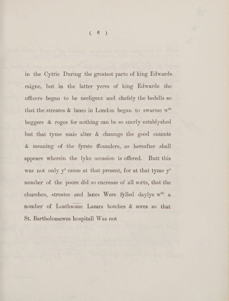 in the Cyttie During the greatest parte of king Edwards raigne, but in the latter yeres of king Kdwarde the officers began to be necligent and chefely the bedells so that the streates & lanes in London began to swarme w™ beggers & roges for nothing can be so suerly establyshed but that tyme maie alter & chaunge the good entente & meaning of the fyrste ffounders, as hereafter shall appeare wherein the lyke occasion is offered. Butt this was not only y° cause at that present, for at that tyme y’° nomber of the poore did so encrease of all sorts, that the churches, streates and lanes Were fylled daylye w® a nomber of Loathsome Lazars botches & sores so that St. Bartholomewes hospitall Was not
