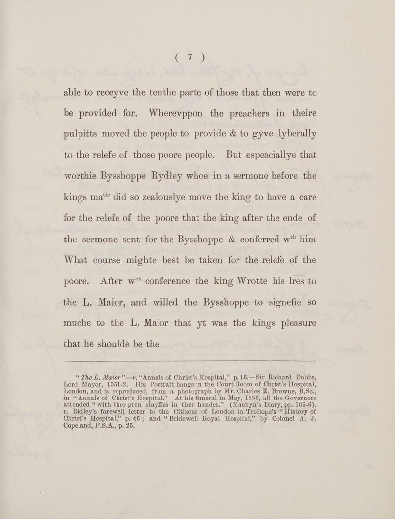a ¢ able to receyve the tenthe parte of those that then were to be provided for. Whessepbon the preachers in theire pulpitts moved the people to provide &amp; to gyve lyberally to the relefe of those poore people. But espeaciallye that worthie Bysshoppe Rydley whoe in a sermone before the kings ma”* did so zealouslye move the king to have a care for the relefe of the poore that the king after the ende of the sermone sent for the Bysshoppe &amp; conferred w” him What course mighte best be taken for the relefe of the poore. After w” conference the king Wrotte his lres to the L. Maior, and willed the Bysshoppe to signefie so muche to the L. Maior that yt was the kings pleasure that he shoulde be the * The L. Maior”—v. “Annals of Christ’s Hospital,” p.16.—Sir Richard Dobbs, Lord Mayor, 1551-2. His Portrait hangs in the Court Room of Christ’s Hospital, London, and is reproduced, from a photograph by Mr. Charles EB. Browne, B.Sc., in “ Annals of Christ’s Hospital.’ At his funeral in May, 1556, all the Governors attended “ with ther gren stayffes in ther handes.” (Machyn’s Diary, pp. 105-6). v. Ridley’s farewell letter to the Citizens of London in Trollope’s “ History of Christ’s Hospital,” p.46; and “ Bridewell Royal Hospital,’ by Colonel A. J. Copeland, F'.S.A., p. 25.