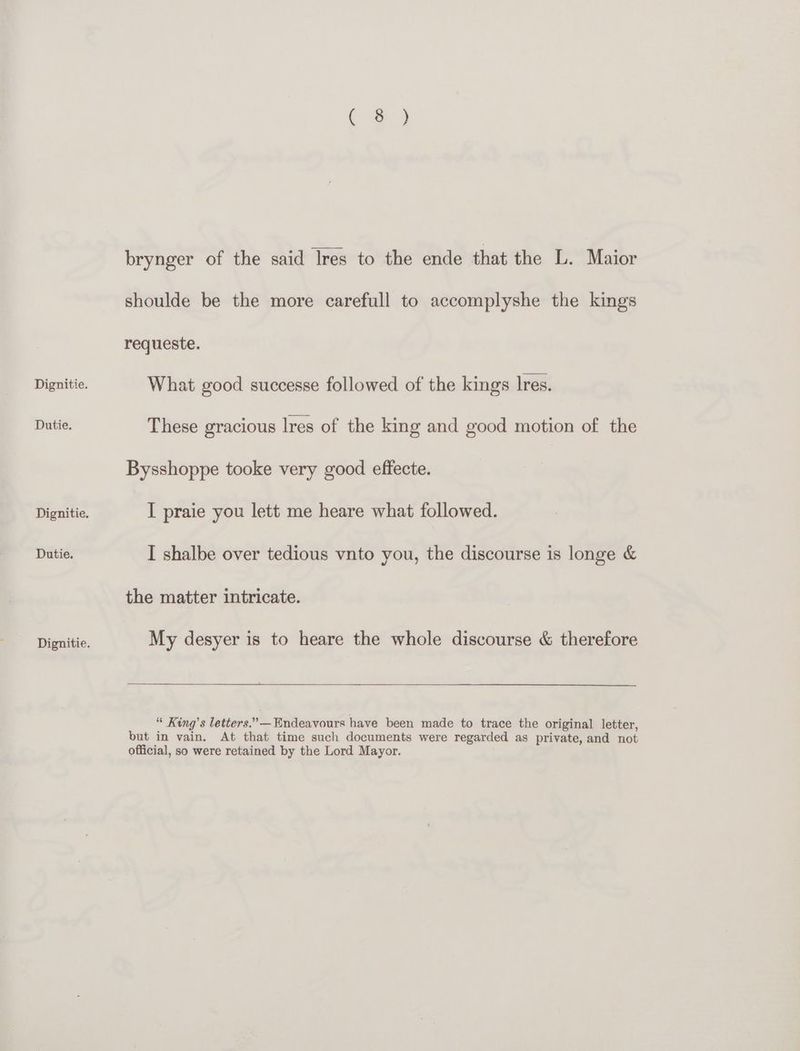 Dutie. a o brynger of the said Ires to the ende that the L. Maior shoulde be the more carefull to accomplyshe the kings requeste. What good successe followed of the kings Ires. Bysshoppe tooke very good effecte. I praie you lett me heare what followed. I shalbe over tedious vnto you, the discourse is longe &amp; the matter intricate. My desyer is to heare the whole discourse &amp; therefore “ King’s letters.” —Endeavours have been made to trace the original letter, but in vain. At that time such documents were regarded as private, and not official, so were retained by the Lord Mayor.