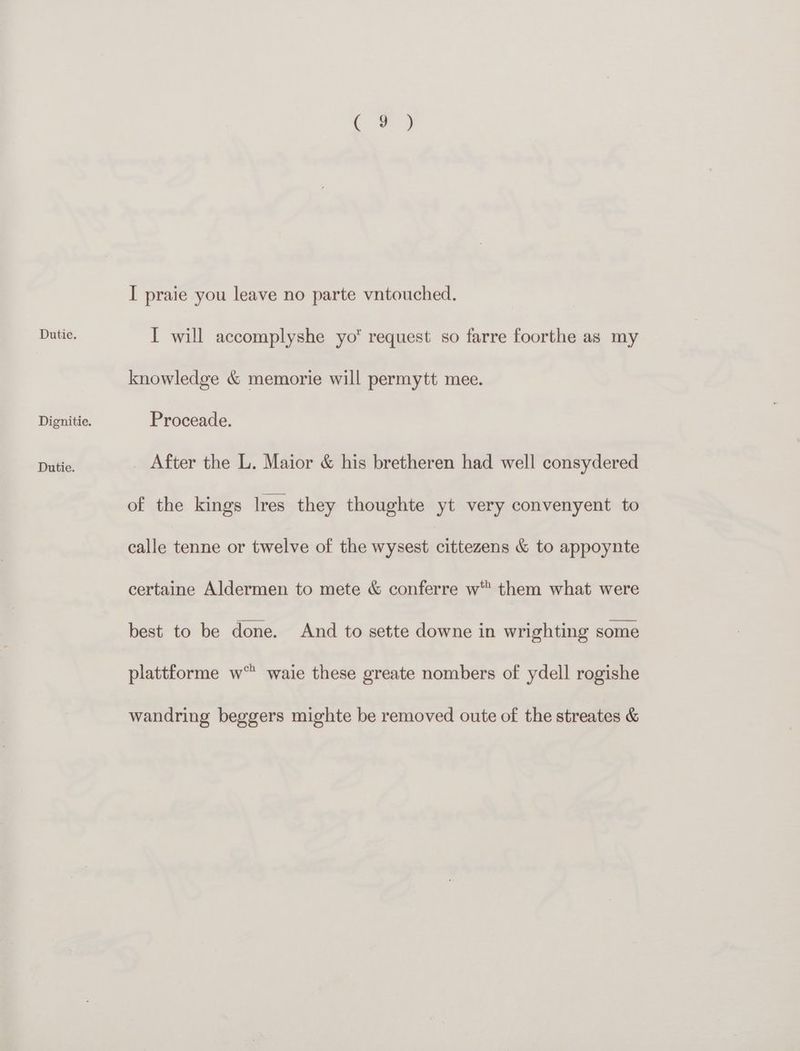 Dignitie. Dutie. .e4 I praie you leave no parte vntouched. I will accomplyshe yo request so farre foorthe as my knowledge &amp; memorie will permytt mee. Proceade. After the L. Maior &amp; his bretheren had well consydered of the kings Ires they thoughte yt very convenyent to calle tenne or twelve of the wysest cittezens &amp; to appoynte certaine Aldermen to mete &amp; conferre w™ them what were best to be done. And to sette downe in wrighting some plattforme w waie these greate nombers of ydell rogishe wandring beggers mighte be removed oute of the streates &amp;