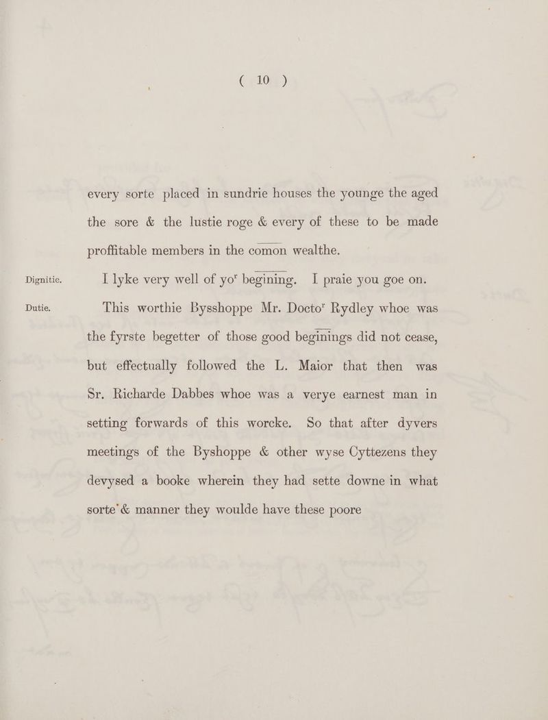 Dutie. ( (2Qe) every sorte placed in sundrie houses the younge the aged the sore &amp; the lustie roge &amp; every of these to be made proffitable members in the comon wealthe. This worthie Bysshoppe Mr. Docto” Rydley whoe was the fyrste begetter of those good beginings did not cease, but effectually followed the L. Maior that then was Sr. Richarde Dabbes whoe was a verye earnest man in setting forwards of this worcke. So that after dyvers meetings of the Byshoppe &amp; other wyse Cyttezens they devysed a booke wherein they had sette downe in what sorte’ &amp; manner they woulde have these poore