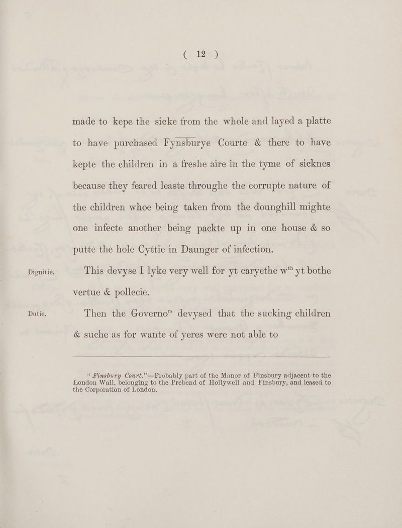 Dutie. (. es) made to kepe the sicke from the whole and layed a platte to have purchased Fynsburye Courte &amp; there to have kepte the children in a freshe aire in the tyme of sicknes because they feared leaste throughe the corrupte nature of the children whoe being taken from the dounghill mighte one infecte another being packte up in one house &amp; so putte the hole Cyttie in Daunger of infection. This devyse I lyke very well for yt caryethe w” yt bothe vertue &amp; pollecie. Then the Governo™ devysed that the sucking children &amp; suche as for wante of yeres were not able to “ Finsbury Court.’ —Probably part of the Manor of Finsbury adjacent to the London Wall, belonging to the Prebend of Hollywell and Finsbury, and leased to the Corporation of London.