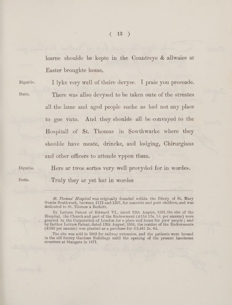 Dutie. Dutie. Ce. 5 learne shoulde be kepte in the Countreye & allwaies at Easter broughte home. I lyke very well of theire devyse. I praie you proceade. There was allso devysed to be taken oute of the streates all the lame and aged people suche as had not any place to goe vnto. And they shoulde all be convayed to the Hospitall of St. Thomas in Sowthwarke where they shoulde have meate, drincke, and lodging, Chirurgians and other officers to attende vppon them. Here ar twoe sortes very well provyded for in wordes. Truly they ar yet but in wordes St. Thomas’ Hospital was originally founded within the Priory of St. Mary Overie Southwark, between 1172 and 1207, for converts and poor children, and was dedicated to St. Thomas a Beckett. By Letters Patent of Edward VI., dated 12th August, 1551, the site of the Hospital, the Church and part of the Endowment (£154 17s, 1d. per annum) were granted to the Corporation of London for a place and home for poor people ; and by further Letters Patent, dated 13th August, 1551, the residue of the Endowments (£160 per annum) was granted as a purchase for £2,461 2s. 6d. The site was sold in 1862 for railway extension, and the patients were housed in the old Surrey Gardens Buildings until the opening of the present handsome structure at Stangate in 1871.