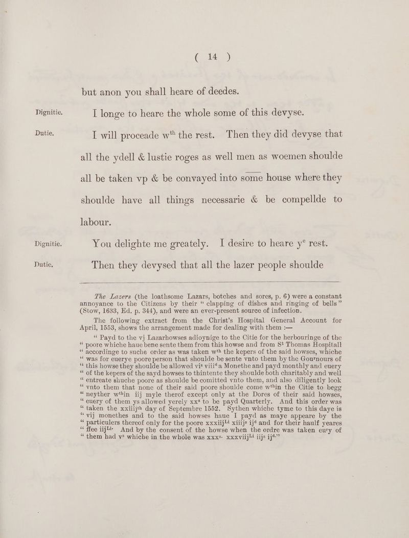 Dutie. Dignitie. TDutie, 10.) but anon you shall heare of deedes. I will proceade w the rest. Then they did devyse that all the ydell & lustie roges as well men as woemen shoulde all be taken vp & be convayed into some house where they shoulde have all things necessarie & be compellde to labour. You delighte me greately. I desire to heare y° rest. Then they devysed that all the lazer people shoulde The Lazers (the loathsome Lazars, botches and sores, p. 6) were a constant annoyance to the Citizens by their “ clapping of dishes and ringing of bells” (Stow, 1633, Ed. p. 344), and were an ever-present source of infection. The following extract from the Christ’s Hospital General Account for April, 1553, shows the arrangement made for dealing with them :— ‘“¢ Payd to the vj Lazarhowses adioynige to the Citie for the herbouringe of the * poore whiche haue bene sente them from this howse and from St Thomas Hospitall ‘“* accordinge to suche order as was taken wth the kepers of the said howses, whiche ‘‘ was for euerye poore person that shoulde be sente vnto them by the Gournours of ‘* this howse they shoulde be allowed vis viii*a Monethe and payd monthly and euery “* of the kepers of the sayd howses to thintente they shoulde both charitably and well “ entreate shuche poore as shoulde be comitted vnto them, and also diligently look ‘“‘-vnto them that none of their said poore shoulde come wtin the Citie to begg “neyther win iij myle therof except only at the Dores of their said howses, ‘“ euery of them ys allowed yerely xx* to be payd Quarterly. And this order was “ taken the xxiiijts day of Septembre 1552. Sythen whiche tyme to this daye is ‘“vij monethes and to the said howses haue I payd as maye appeare by the ‘‘ particulers thereof only for the poore xxxiij!4 xiiijs ijt and for their haulf yeares ‘ ffee iij4 And by the consent of the howse when the ordre was taken eury of “ them had vs whiche in the whole was xxxs- xxxviijl! iijs ij*”