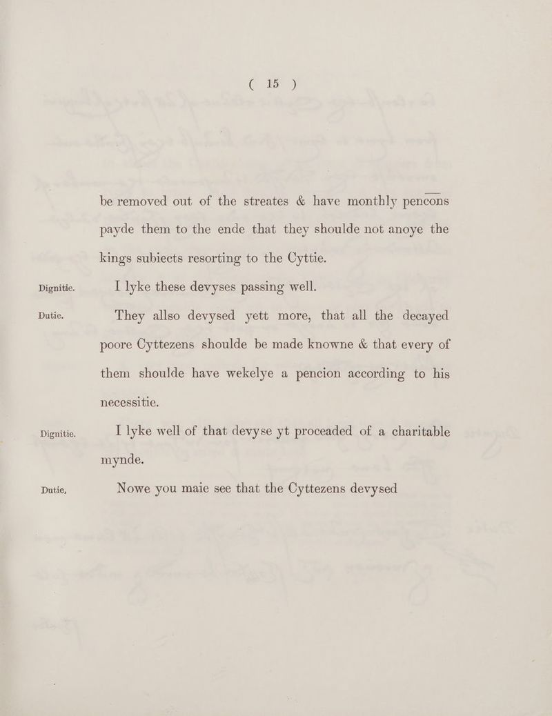 Dutie. Dignitie. Dutie, (a) be removed out of the streates &amp; have monthly pencons payde them to the ende that they shoulde not anoye the kings subiects resorting to the Cyttie. They allso devysed yett more, that all the decayed poore Cyttezens shoulde be made knowne &amp; that every of them shoulde have wekelye a pencion according to his necessitie. I lyke well of that devyse yt proceaded of a charitable mynde. Nowe you maie see that the Cyttezens devysed
