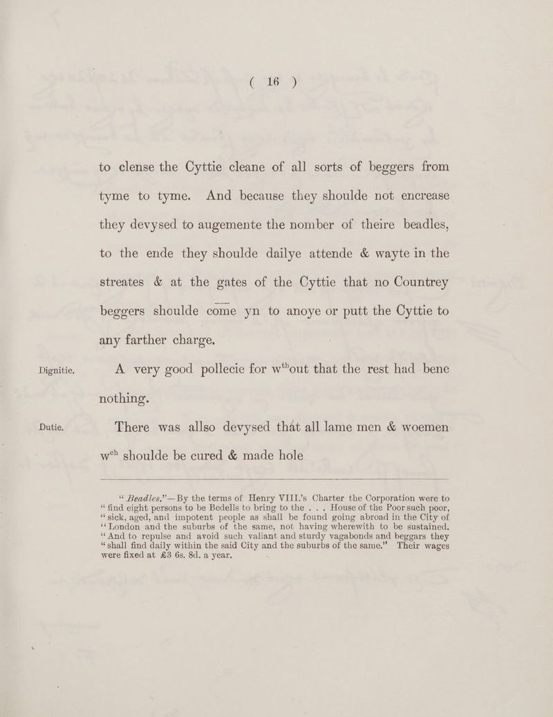 Dutie. ( 16 ) to clense the Cyttie cleane of all sorts of beggers from tyme to tyme. And because they shoulde not encrease they devysed to augemente the nomber of there beadles, to the ende they shoulde dailye attende &amp; wayte in the streates &amp; at the gates of the Cyttie that no Countrey beggers shoulde come yn to anoye or putt the Cyttie to any farther charge. nothing. There was allso devysed that all lame men &amp; woemen w* shoulde be cured &amp; made hole “ Beadles,”’—By the terms of Henry VIII.’s Charter the Corporation were to “find eight persons to be Bedells to bring to the . . . House of the Poorsuch poor, “sick, aged, and impotent people as shall be found going abroad in the City of ‘London and the suburbs of the same, not having wherewith to be sustained. ‘“‘ And to repulse and avoid such valiant and sturdy vagabonds and beggars they “shall find daily within the said City and the suburbs of the same.” Their wages were fixed at £3 6s, 8d. a year. .