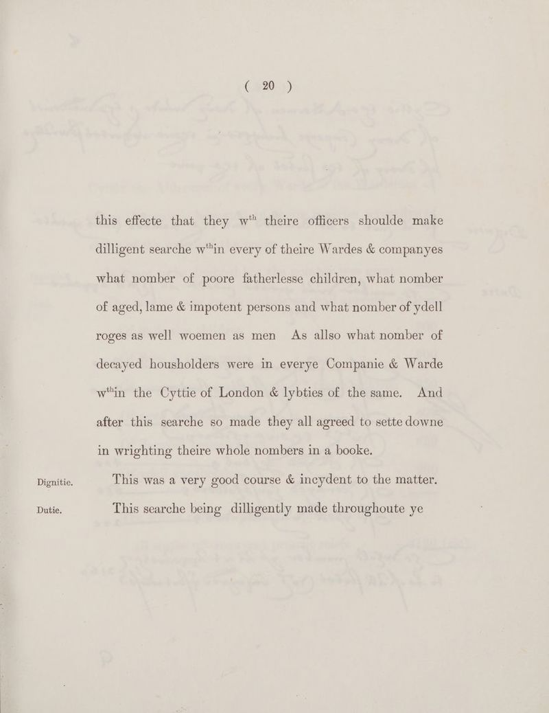 Dutie. (020-9) this effecte that they w theire officers shoulde make dilligent searche w'in every of theire Wardes & companyes what nomber of poore fatherlesse children, what nomber of aged, lame & impotent persons and what nomber of ydell roges as well woemen as men As allso what nomber of decayed housholders were in everye Companie & Warde win the Cyttie of London & lybties of the same. And after this searche so made they all agreed to sette downe in wrighting theire whole nombers in a booke. This was a very good course & incydent to the matter. This searche being dilligently made throughoute ye