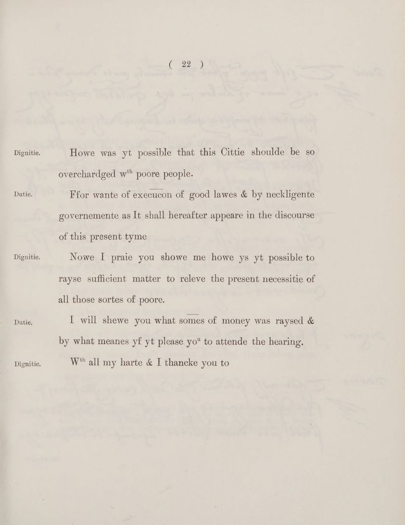 ' Dutie, ( 22 ) Howe was yt possible that this Cittie shoulde be so overchardged w' poore people. governemente as It shall hereafter appeare in the discourse of this present tyme Nowe I praie you showe me howe ys yt possible to rayse sufficient matter to releve the present necessitie of all those sortes of poore. I will shewe you what somes of money was raysed & by what meanes yf yt please yo to attende the hearing. W all my harte & I thancke you to