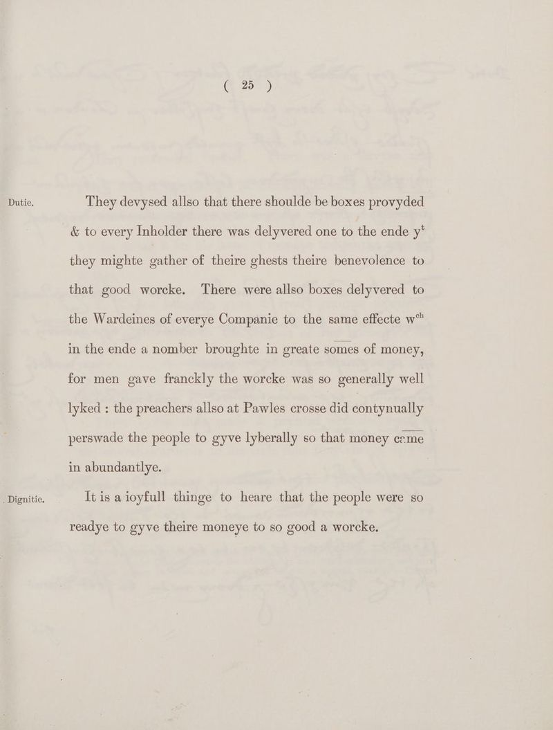 . Dignitie. i) they mighte gather of theire ghests theire benevolence to that good worcke. There were allso boxes delyvered to the Wardeines of everye Companie to the same effecte w™ in the ende a nomber broughte in greate somes of money, for men gave franckly the worcke was so generally well lyked : the preachers allso at Pawles crosse did sOuepnnntie perswade the people to gyve lyberally so that money creme in abundantlye. It is a ioyfull thinge to heare that the people were so readye to gyve theire moneye to so good a worcke.