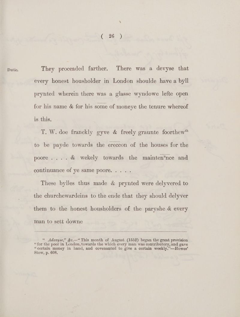 ( 26 ) They cena’ farther. There was a devyse that every honest housholder in London shoulde have a byll pryuted wherein there was a glasse wyndowe lefte open for his name & for his some of moneye the tenure ieee is this. T. W. doe franckly gyve & freely graunte foorthew™ to be payde towards the ereccon of the houses for the poore.... & wekely towards the maintennce and continuance of ye same poore. ... . These bylles thus made & prynted were delyvered to the churchewardeins to the ende that they should delyver them to the honest housholders of the paryshe & every man to sett downe “ Adevyse,” §c.—“ This month of August (1552) began the great provision “for the poor in London, towards the which every man was contributory, and gave “certain money in hand, and covenanted to give a certain weekly.’’—Howes’ Stow, p. 608.
