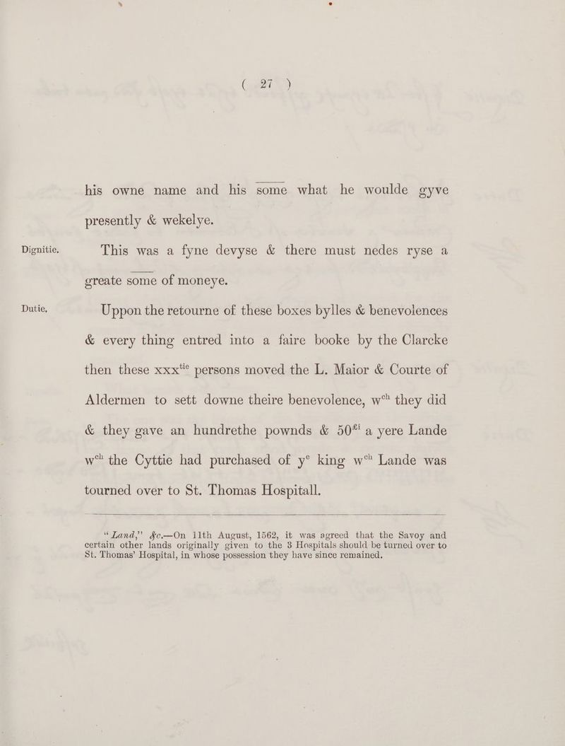 Dutie. (gitt his owne name and his some what he woulde gyve presently & wekelye. greate some of moneye. Uppon the retourne of these boxes bylles & benevolences & every thing entred intc a faire booke by the Clarcke then these xxx* persons moved the L. Maior & Courte of Aldermen to sett downe theire benevolence, w™ they did & they gave an hundrethe pownds & 50* a yere Lande w” the Cyttie had purchased of y® king w™ Lande was tourned over to St. Thomas Hospitall. “Tand,’ §¢e—On ilth August, 1562, it was agreed that the Savoy and certain other lands originally given to the 3 Hospitals should be turned over to St. Thomas’ Hospital, in whose possession they have since remained.
