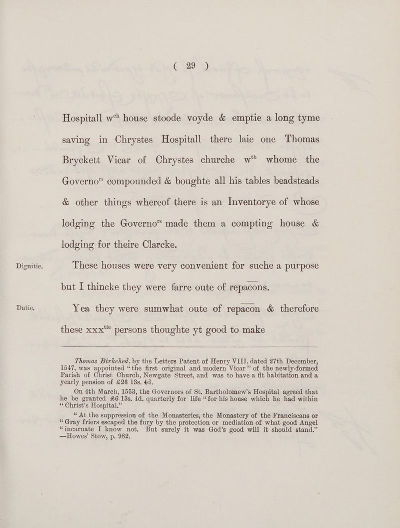 Dutie. ( 29) Hospitall w™ house stoode voyde &amp; emptie a long tyme saving in Chrystes Hospitall there laie one Thomas Bryckett Vicar of Chrystes churche w” whome the Governo” compounded &amp; boughte all his tables beadsteads &amp; other things whereof there is an Inventorye of whose lodging the Governo™ made them a compting house &amp; lodging for theire Clarcke. but I thincke they were farre oute of repacons. Yea they were sumwhat oute of repacon &amp; therefore these xxx persons thoughte yt good to make Thomas Birkehed, by the Letters Patent of Henry VIII. dated 27th December, 1547, was appointed “the first original and modern Vicar” of the newly-formed Parish of Christ Church, Newgate Street, and was to have a fit habitation and a yearly pension of £26 13s. 4d. On 4th March, 1553, the Governors of St. Bartholomew’s Hospital agreed that he be granted £6 13s, 4d. quarterly for life “for his house which he had within ‘‘ Christ’s Hospital.” ; “‘ At the suppression of the Monasteries, the Monastery of the Franciscans or “Gray friers escaped the fury by the protection or mediation of what good Angel “incarnate I know not. But surely it was God’s good will it should stand.” — Howes’ Stow, p. 982.