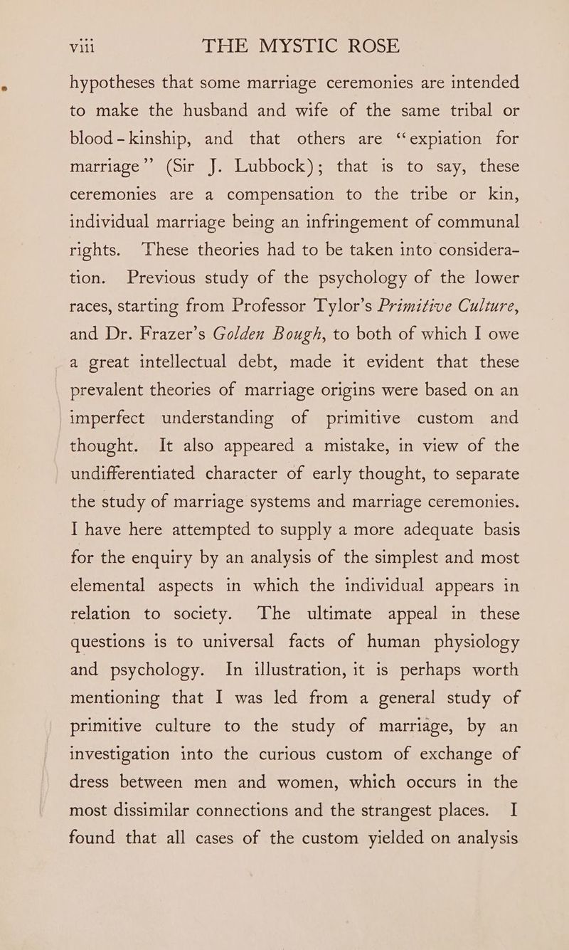 hypotheses that some marriage ceremonies are intended to make the husband and wife of the same tribal or blood-kinship, and that others are ‘“‘expiation for marriage’’ (Sir J. Lubbock); that is to say, these ceremonies are a compensation to the tribe or kin, individual marriage being an infringement of communal rights. These theories had to be taken into considera- tion. Previous study of the psychology of the lower races, starting from Professor Tylor’s Primitive Culture, and Dr. Frazer’s Golden Bough, to both of which I owe a great intellectual debt, made it evident that these prevalent theories of marriage origins were based on an imperfect understanding of primitive custom and thought. It also appeared a mistake, in view of the undifferentiated character of early thought, to separate the study of marriage systems and marriage ceremonies. I have here attempted to supply a more adequate basis for the enquiry by an analysis of the simplest and most elemental aspects in which the individual appears in relation to society. The ultimate appeal in these questions is to universal facts of human physiology and psychology. In illustration, it is perhaps worth mentioning that I was led from a general study of primitive culture to the study of marriage, by an investigation into the curious custom of exchange of dress between men and women, which occurs in the most dissimilar connections and the strangest places. I found that all cases of the custom yielded on analysis