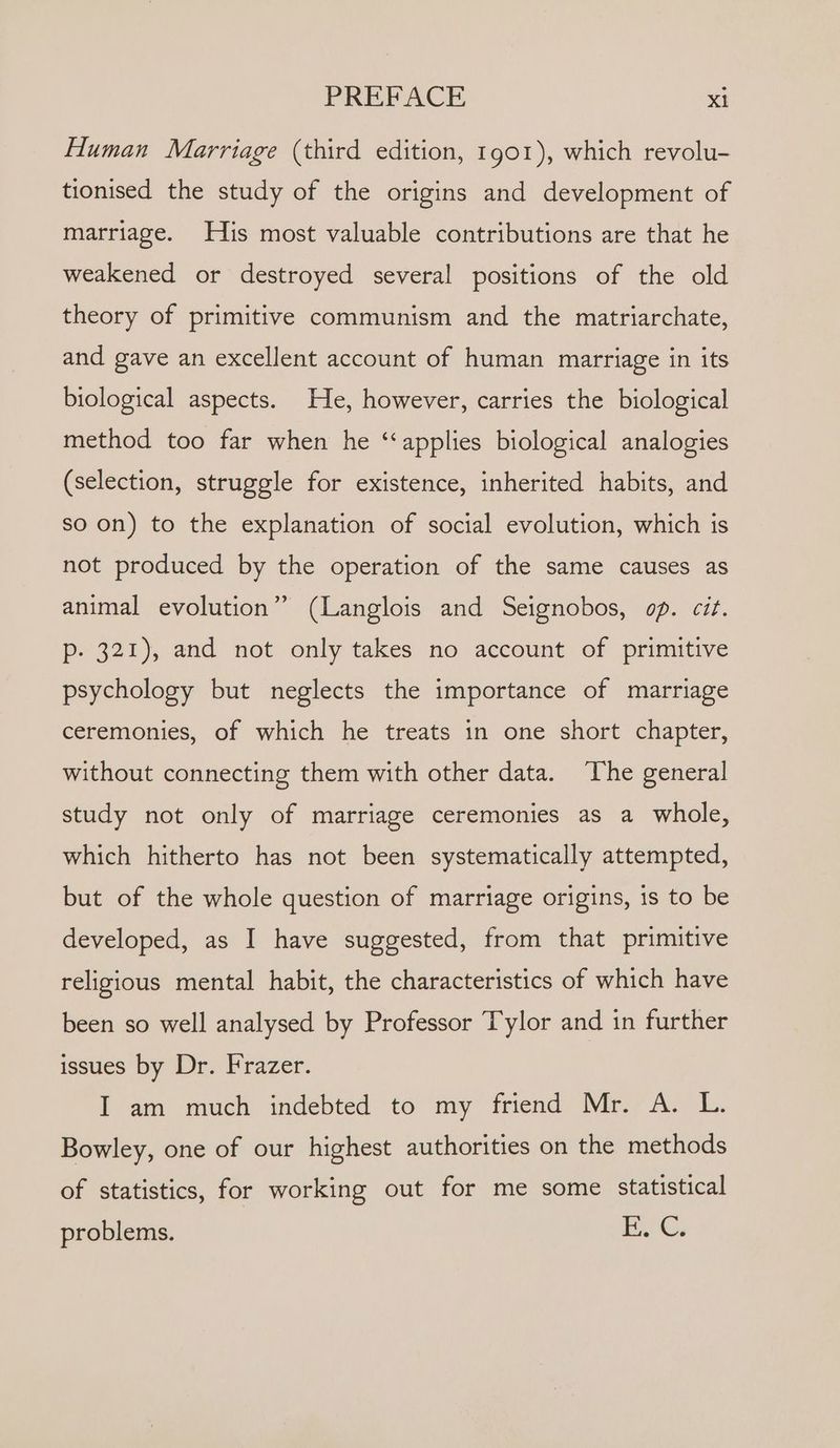 Human Marriage (third edition, 1901), which revolu- tionised the study of the origins and development of marriage. His most valuable contributions are that he weakened or destroyed several positions of the old theory of primitive communism and the matriarchate, and gave an excellent account of human marriage in its biological aspects. He, however, carries the biological method too far when he ‘‘applies biological analogies (selection, struggle for existence, inherited habits, and so on) to the explanation of social evolution, which is not produced by the operation of the same causes as ? animal evolution” (Langlois and Seignobos, op. cit. p- 321), and not only takes no account of primitive psychology but neglects the importance of marriage ceremonies, of which he treats in one short chapter, without connecting them with other data. ‘The general study not only of marriage ceremonies as a whole, which hitherto has not been systematically attempted, but of the whole question of marriage origins, is to be developed, as I have suggested, from that primitive religious mental habit, the characteristics of which have been so well analysed by Professor Tylor and in further issues by Dr. Frazer. I am much indebted to my friend Mr. A. L. Bowley, one of our highest authorities on the methods of statistics, for working out for me some statistical problems. i. Cs