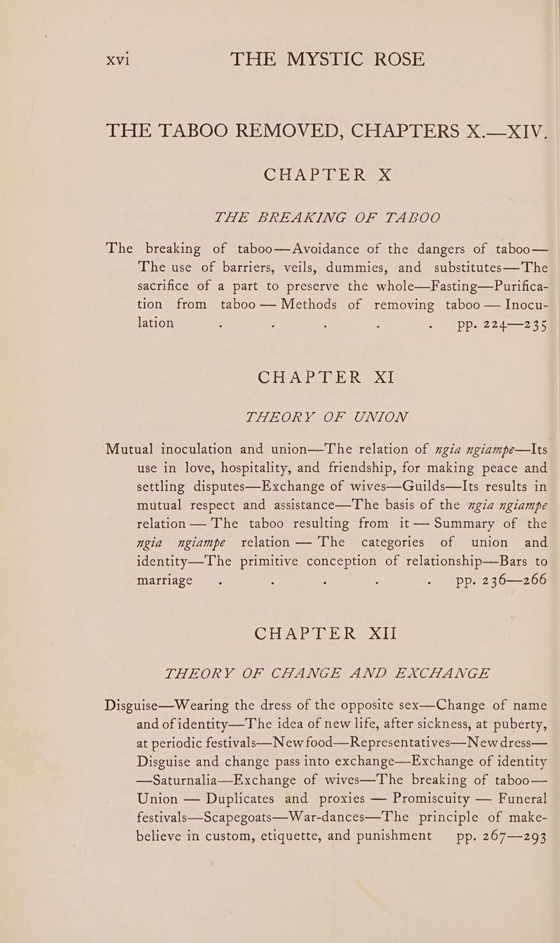THE TABOO REMOVED, CHAPTERS X.—XIV; (Cleve IOI. 2€ THEM BREAKING? OF TABOO The breaking of taboo—Avoidance of the dangers of taboo— The use of barriers, veils, dummies, and substitutes—The sacrifice of a part to preserve the whole—Fasting—Purifica- tion from taboo— Methods of removing taboo — Inocu- lation : : . -_ pp. 224—235 (Gielatie IE ise OG PILOT OLRONIOLN. ‘Mutual inoculation and union—The relation of ngia ngiampe—lIts use in love, hospitality, and friendship, for making peace and settling disputes—Exchange of wives—Guilds—lIts results in mutual respect and assistance—The basis of the ugia ngiampe relation — The taboo resulting from it— Summary of the ngia ngiampe relation— The categories of union and identity—The primitive conception of relationship—Bars to marriage. : : : . pp. 236—266 CEA Be leh Ree xa THEORY OF CHANGE AND EXCHANGE Disguise—Wearing the dress of the opposite sex—-Change of name and of identity—T he idea of new life, after sickness, at puberty, at periodic festivals New food—Representatives—New dress— Disguise and change pass into exchange—Exchange of identity —Saturnalia—Exchange of wives—The breaking of taboo— Union — Duplicates and proxies — Promiscuity — Funeral festivals—Scapegoats—War-dances—The principle of make- believe in custom, etiquette, and punishment pp. 267—293