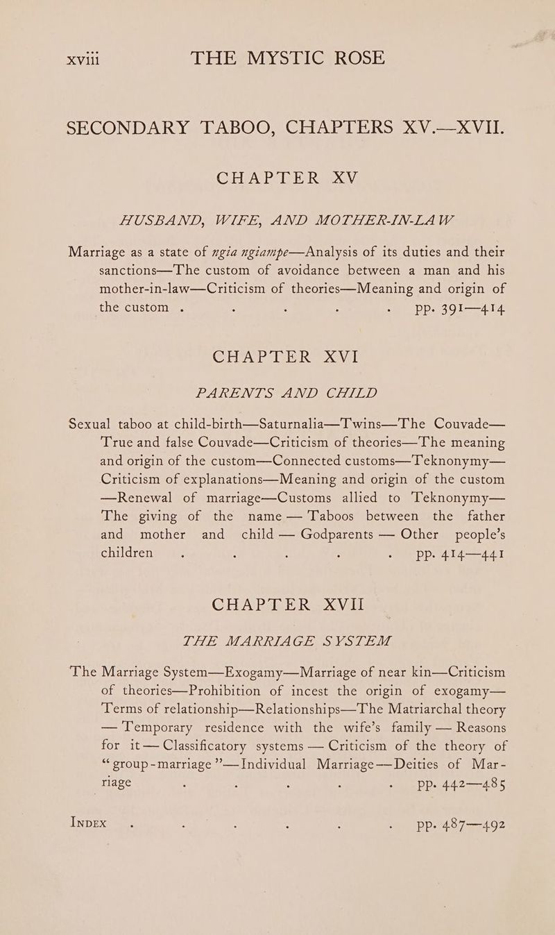COREA, Pe Rae Aa] HUSBAND, WIFE, AND MOTHER-IN-LAW sanctions—The custom of avoidance between a man and his mother-in-law—Criticism of theories—Meaning and origin of the custom . ; : : - pp. 39I1—414 CEVA P eh evil LARLING sev edit, The True and false Couvade—Criticism of theories—The meaning and origin of the custom—Connected customs—T eknonymy— —Renewal of marriage—Customs allied to Teknonymy— The giving of the name — Taboos between the father and mother and child — Godparents — Other people’s childreniuens ; ; 5 - pp. 414—441 CHAPTER XVII LHE MARRIAGE SVSTEM Marriage System—Exogamy—Marriage of near kin—Criticism of theories—Prohibition of incest the origin of exogamy— Terms of relationship—Relationships—The Matriarchal theory — Temporary residence with the wife’s family — Reasons for it— Classificatory systems — Criticism of the theory of “‘ group -marriage ’”—Individual Marriage——Deities of Mar-