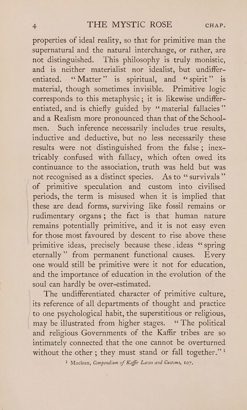 properties of ideal reality, so that for primitive man the supernatural and the natural interchange, or rather, are not distinguished. This philosophy is truly monistic, and is neither materialist nor idealist, but undiffer- entiated. ‘‘Matter’’ 1s. spiritual, ‘and. “spirit”? is material, though sometimes invisible. Primitive logic corresponds to this metaphysic; it is likewise undiffer- entiated, and is chiefly guided by ‘“ material fallacies” and a Realism more pronounced than that of the School- men. Such inference necessarily includes true results, inductive and deductive, but no less necessarily these results were not distinguished from the false; inex- tricably confused with fallacy, which often owed its continuance to the association, truth was held but was not recognised as a distinct species. As to “survivals” of primitive speculation and custom into civilised periods, the term is misused when it is implied that these are dead forms, surviving like fossil remains or rudimentary organs; the fact is that human nature remains potentially primitive, and it 1s not easy even for those most favoured by descent to rise above these primitive ideas, precisely because these .ideas “spring eternally”’ from permanent functional causes. Every one would still be primitive were it not for education, and the importance of education in the evolution of the soul can hardly be over-estimated. The undifferentiated character of primitive culture, its reference of all departments of thought and practice to one psychological habit, the superstitious or religious, may be illustrated from higher stages. ‘The political and religious Governments of the Kaffir tribes are so intimately connected that the one cannot be overturned without the other ; they must stand or fall together.’’? 1 Maclean, Compendium of Kaffir Lats and Customs, 107.