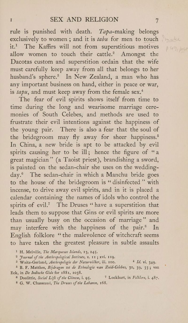 rule is punished with death. Tapa-making belongs exclusively to women ; and it is “abu for men to touch it. The Kaffirs will not from superstitious motives allow women to touch their cattle.” Amongst the Dacotas custom and superstition ordain that the wife must carefully keep away from all that belongs to her husband’s sphere.* In New Zealand, a man who has any important business on hand, either in peace or war, is sapu, and must keep away from the female sex.* The fear of evil spirits shows itself from time to time during the long and wearisome marriage cere- monies of South Celebes; and methods are used to frustrate their evil intentions against the happiness of the young pair. There is also a fear that the soul of the bridegroom may fly away for sheer happiness.’ In China, a new bride is apt to be attacked by evil spirits causing her to be ill; hence the figure of “a great magician” (a Taoist priest), brandishing a sword, is painted on the sedan-chair she uses on the wedding- day. The sedan-chair in which a Manchu bride goes to the house of the bridegroom is “ disinfected” with incense, to drive away evil spirits, and in it is placed a calendar containing the names of idols who control the spirits of evil.” The Druses “have a superstition that leads them to suppose that Gins or evil spirits are more than usually busy on the occasion of marriage” and may interfere with the happiness of the pair.2 In English folklore “the malevolence of witchcraft seems to have taken the greatest pleasure in subtle assaults 1H, Melville, The Marquesas Islands, 13, 245. 2 Fournal of the Anthropological Institute, x. 11 ; xvi. 119. 3 Waitz-Gerland, Anthropologie der Naturvolker, ili. 100. 4 Id, vi. 349. 5 B. F. Matthes, Bijdragen tot de Ethnologie van Zuid-Celebes, 30, 39, 333 van Eck, in De Indische Gids for 1881, 1038. 6 Doolittle, Social Life of the Chinese, 1. 95. 7 Lockhart, in Folklore, i. 487. 8 G, W. Chasseaud, The Druses of the Lebanon, 168.
