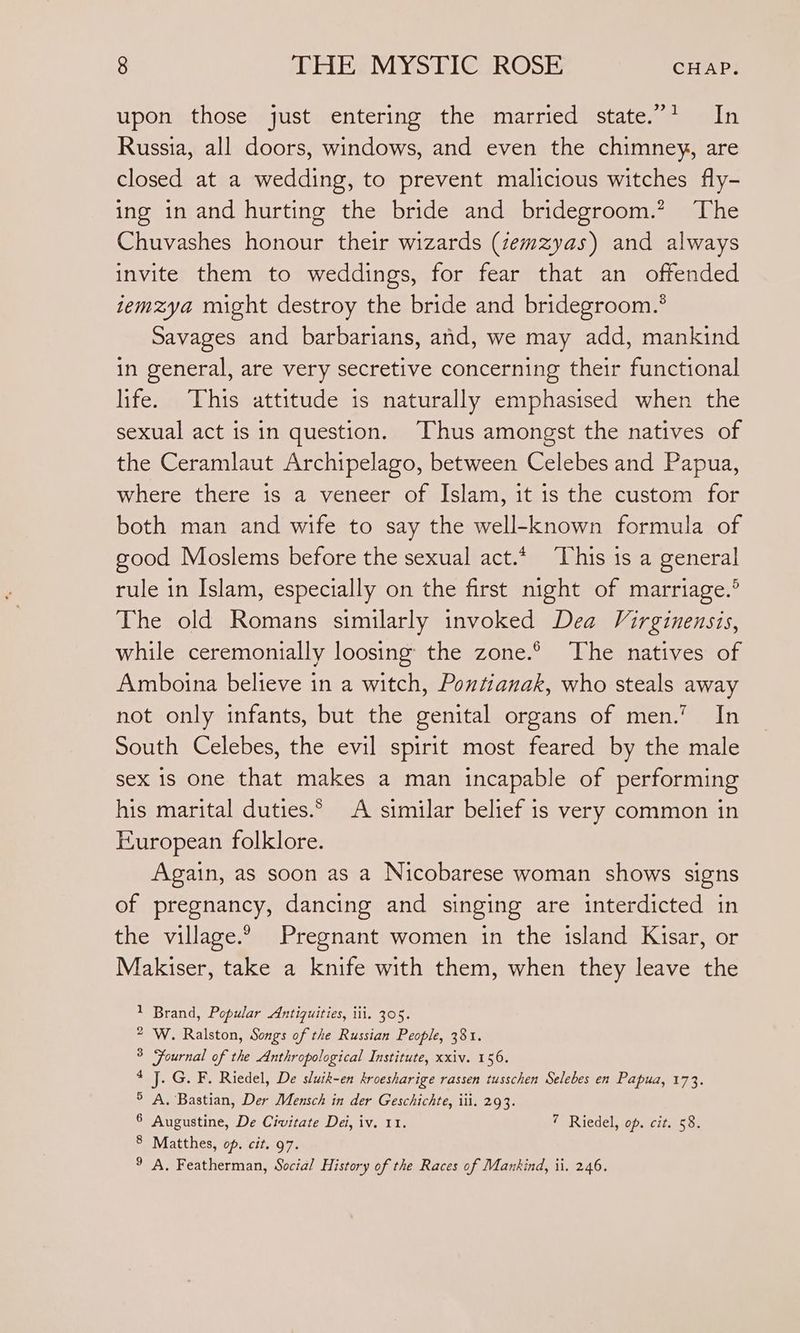 upon those just entering the married state.”’ In Russia, all doors, windows, and even the chimney, are closed at a wedding, to prevent malicious witches fly- ing in and hurting the bride and bridegroom.? The Chuvashes honour their wizards (zemzyas) and always invite them to weddings, for fear that an offended temzya might destroy the bride and bridegroom.* Savages and barbarians, and, we may add, mankind in general, are very secretive concerning their functional life. This attitude is naturally emphasised when the sexual act is in question. Thus amongst the natives of the Ceramlaut Archipelago, between Celebes and Papua, where there is a veneer of Islam, it is the custom for both man and wife to say the well-known formula of good Moslems before the sexual act.* ‘This is a general rule in Islam, especially on the first night of marriage.” The old Romans similarly invoked Dea Virginensis, while ceremonially loosing the zone.° The natives of Amboina believe in a witch, Pontianak, who steals away not only infants, but the genital organs of men.” In South Celebes, the evil spirit most feared by the male sex 1s one that makes a man incapable of performing his marital duties.* A similar belief is very common in European folklore. Again, as soon as a Nicobarese woman shows signs of pregnancy, dancing and singing are interdicted in the village.° Pregnant women in the island Kisar, or Makiser, take a knife with them, when they leave the 1 Brand, Popular Antiquities, iii. 305. 2 W. Ralston, Songs of the Russian People, 381. 3 Fournal of the Anthropological Institute, xxiv. 156. 4 J. G. F. Riedel, De sluik-en kroesharige rassen tusschen Selebes en Papua, 173. 5 A. Bastian, Der Mensch in der Geschichte, iii. 293. Augustine, De Civitate Dei, iv. 11. 7 Riedel, op. cit. 58. 6 8 Matthes, of. cit. 97. 9 A. Featherman, Social History of the Races of Mankind, ii. 246.