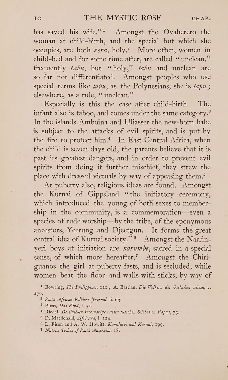 has saved his wife.”* Amongst the Ovaherero the woman at child-birth, and the special hut which she occupies, are both zera, holy.2 More often, women in child-bed and for some time after, are called ‘“‘ unclean,” frequently tabu, but “holy,” sadu and unclean are so far not differentiated. Amongst peoples who use special terms like szpu, as the Polynesians, she is ‘apu ; elsewhere, as a rule, “‘ unclean.” Especially is this the case after child-birth. The infant also is taboo, and comes under the same category.? In the islands Amboina and Uliasser the new-born babe is subject to the attacks of evil spirits, and is put by the fire to protect him.* In East Central Africa, when the child is seven days old, the parents believe that it is past its greatest dangers, and in order to prevent evil spirits from doing it further mischief, they strew the place with dressed victuals by way of appeasing them.’ At puberty also, religious ideas are found. Amongst the Kurnai of Gippsland “the initiatory ceremony, which introduced the young of both sexes to member- ship in the community, is a commemoration—even a species of rude worship—by the tribe, of the eponymous ancestors, Yeerung and Djeetgun. It forms the great central idea of Kurnai society.””®° Amongst the Narrin- yer1 boys at initiation are marumbe, sacred in a special sense, of which more hereafter. Amongst the Chiri- guanos the girl at puberty fasts, and is secluded, while women beat the floor and walls with sticks, by way of 1 Bowring, The Philippines, 120; A. Bastian, Die Volkern des Ostlichen Asien, v. 2 South African Folklore “fournal, ii. 63. 3 Ploss, Das Kind, i. 51. 4 Riedel, De sluik-en kroesharige rassen tusschen Selebes en Papua, 73. > D. Macdonald, Africana, i. 224. 6 L. Fison and A. W. Howitt, Kamilaroi and Kurnai, 199.