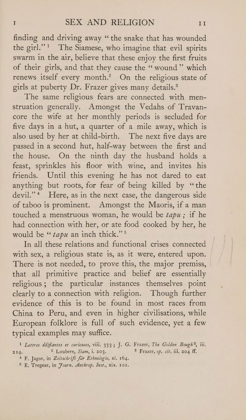 finding and driving away “the snake that has wounded the girl.””* The Siamese, who imagine that evil spirits swarm in the air, believe that these enjoy the first fruits of their girls, and that they cause the “‘ wound” which renews itself every month.” On the religious state of girls at puberty Dr. Frazer gives many details.’ The same religious fears are connected with men- struation generally. Amongst the Vedahs of Travan- core the wife at her monthly periods is secluded for five days in a hut, a quarter of a mile away, which is also used by her at child-birth. The next five days are passed in a second hut, half-way between the first and the house. On the ninth day the husband holds a feast, sprinkles his floor with wine, and invites his friends. Until this evening he has not dared to eat anything but roots, for fear of being killed by ‘“the devil.” * Here, as in the next case, the dangerous side of taboo is prominent. Amongst the Maoris, if a man touched a menstruous woman, he would be ¢apu ; if he had connection with her, or ate food cooked by her, he would be ‘‘ ¢apu an inch thick.” ® In all these relations and functional crises connected with sex, a religious state 1s, as it were, entered upon. There is not needed, to prove this, the major premiss, that all primitive practice and belief are essentially religious; the particular instances themselves point clearly to a connection with religion. Though further evidence of this is to be found in most races from China to Peru, and even in higher civilisations, while European folklore is full of such evidence, yet a few typical examples may suffice. 1 Lettres édifiantes et curieuses, viii. 3333 J. G. Frazer, The Golden Bough?®, iii. 214. 2 Loubere, Siam, i. 203. 3 Frazer, op, cit. iii, 204 ff. 4 F. Jagor, in Zeitschrift fur Ethnologie, xi. 164.