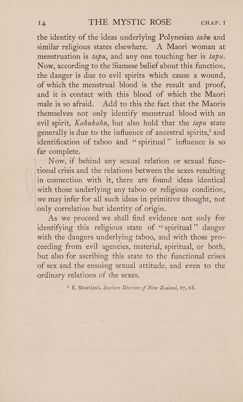 the identity of the ideas underlying Polynesian tabu and similar religious states elsewhere. A Maori woman at menstruation is éapu, and any one touching her is sapu. Now, according to the Siamese belief about this function, the danger is due to evil spirits which cause a wound, of which the menstrual blood is the result and proof, and it is contact with this blood of which the Maori male is so afraid. Add to this the fact that the Maoris themselves not only identify menstrual blood with an evil spirit, Kahukahu, but also hold that the apy state generally is due to the influence of ancestral spirits, and identification of taboo and ‘“‘spiritual’’ influence is so far complete. Now, if behind any sexual relation or sexual func- tional crisis and the relations between the sexes resulting in connection with it, there are found ideas identical with those underlying any taboo or religious condition, we may infer for all such ideas in primitive thought, not only correlation but identity of origin. As we proceed we shall find evidence not only for identifying this religious state of “‘spiritual’’ danger with the dangers underlying taboo, and with those pro- ceeding from evil agencies, material, spiritual, or both, but also for ascribing this state to the functional crises of sex and the ensuing sexual attitude, and even to the ordinary relations of the sexes. 1 E. Shortland, Southern Districts of New Zealand, 67, 68.