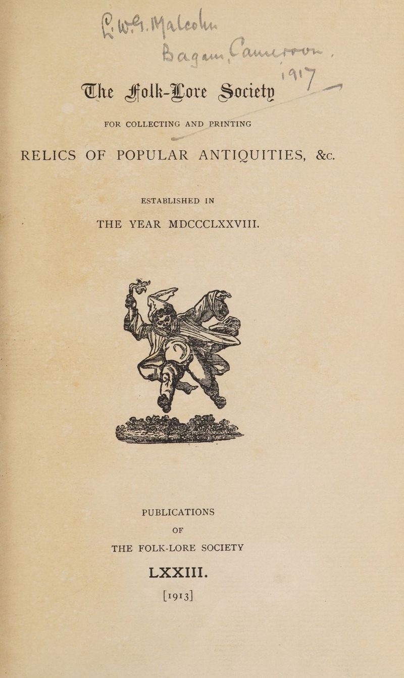 &amp; , The Folk-Lore Society wa FOR COLLECTING AND PRINTING Re pree OF-POPRULARSANIIOUITIES, ‘&amp;e, ESTABLISHED IN az THE VEAR MDCCCLXXVIII. OF THE FOLK-LORE SOCIETY LXXIII. [1913]