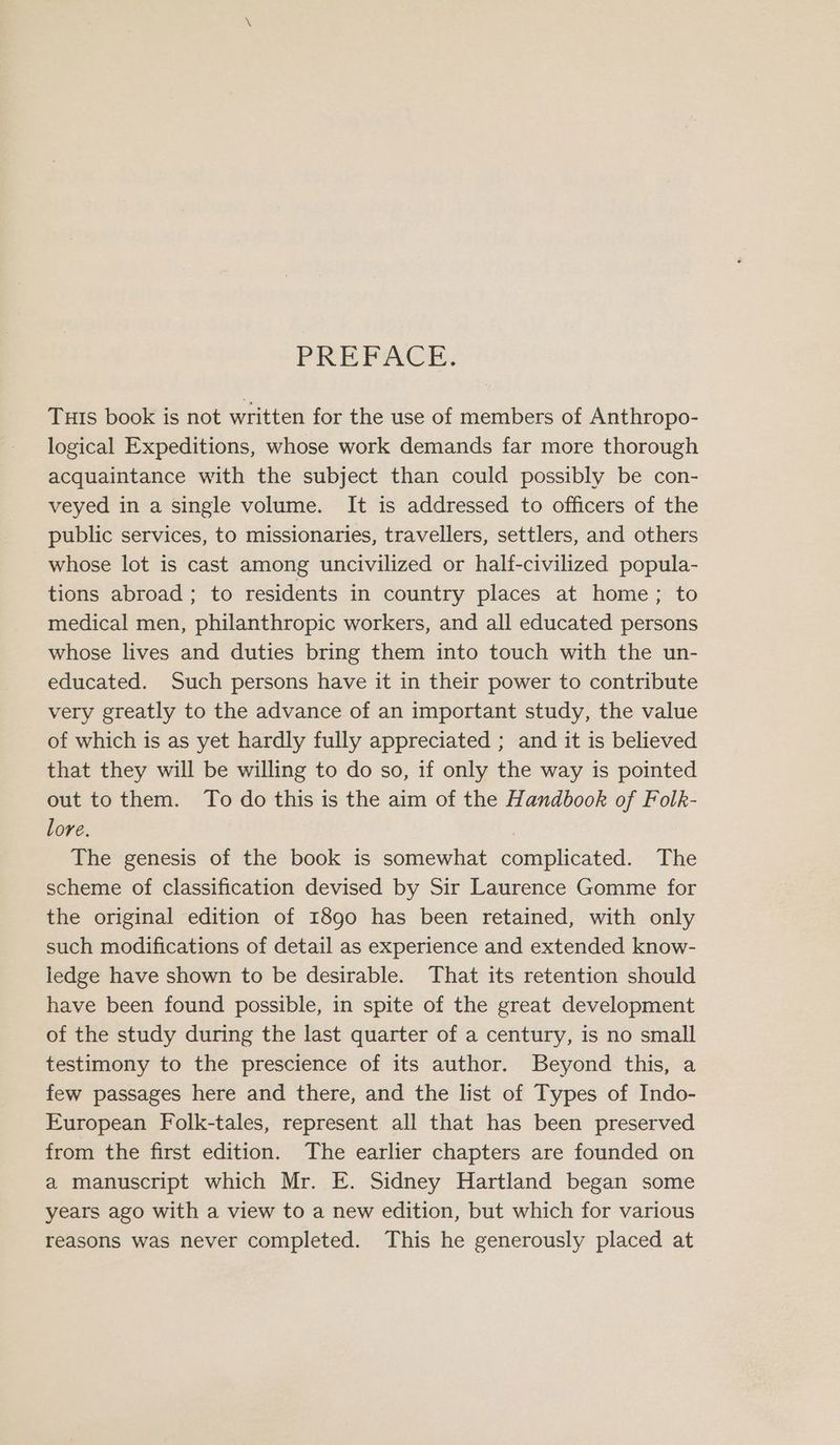 PREPACE: Tuis book is not written for the use of members of Anthropo- logical Expeditions, whose work demands far more thorough acquaintance with the subject than could possibly be con- veyed in a single volume. It is addressed to officers of the public services, to missionaries, travellers, settlers, and others whose lot is cast among uncivilized or half-civilized popula- tions abroad; to residents in country places at home; to medical men, philanthropic workers, and all educated persons whose lives and duties bring them into touch with the un- educated. Such persons have it in their power to contribute very greatly to the advance of an important study, the value of which is as yet hardly fully appreciated ; and it is believed that they will be willing to do so, if only the way is pointed out to them. To do this is the aim of the Handbook of Folk- lore. The genesis of the book is somewhat complicated. The scheme of classification devised by Sir Laurence Gomme for the original edition of 1890 has been retained, with only such modifications of detail as experience and extended know- ledge have shown to be desirable. That its retention should have been found possible, in spite of the great development of the study during the last quarter of a century, is no small testimony to the prescience of its author. Beyond this, a few passages here and there, and the list of Types of Indo- European Folk-tales, represent all that has been preserved from the first edition. The earlier chapters are founded on a manuscript which Mr. E. Sidney Hartland began some years ago with a view to a new edition, but which for various reasons was never completed. This he generously placed at
