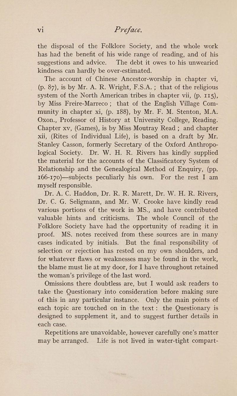 the disposal of the Folklore Society, and the whole work has had the benefit of his wide range of reading, and of his suggestions and advice. The debt it owes to his unwearied kindness can hardly be over-estimated. The account of Chinese Ancestor-worship in chapter vi, (p. 87), is by Mr. A. R. Wright, F.S.A.; that of the religious system of the North American tribes in chapter vii, (p. 115), by Miss Freire-Marreco; that of the English Village Com- munity in chapter xi, (p. 188), by Mr. F. M. Stenton, M.A. Oxon., Professor of History at University College, Reading. Chapter xv, (Games), is by Miss Moutray Read ; and chapter xii, (Rites of Individual Life), is based on a draft by Mr. Stanley Casson, formerly Secretary of the Oxford Anthropo- logical Society. Dr. W. H. R. Rivers has kindly supplied the material for the accounts of the Classificatory System of Relationship and the Genealogical Method of Enquiry, (pp. 166-170)—subjects peculiarly his own. For the rest I am myself responsible. Dr. A. C. Haddon, Dr. R. R. Marett, Dr. W. H. R. Rivers, Dr. C. G. Seligmann, and Mr. W. Crooke have kindly read various portions of the work in MS., and have contributed valuable hints and criticisms. The whole Council of the Folklore Society have had the opportunity of reading it in proof. MS. notes received from these sources are in many cases indicated by initials. But the final responsibility of selection or rejection has rested on my own shoulders, and for whatever flaws or weaknesses may be found in the work, the blame must lie at my door, for I have throughout retained the woman’s privilege of the last word. Omissions there doubtless are, but I would ask readers to take the Questionary into consideration before making sure of this in any particular instance. Only the main points of each topic are touched on in the text: the Questionary is designed to supplement it, and to suggest further details in each case. Repetitions are unavoidable, however carefully one’s matter may be arranged. Life is not lived in water-tight compart-
