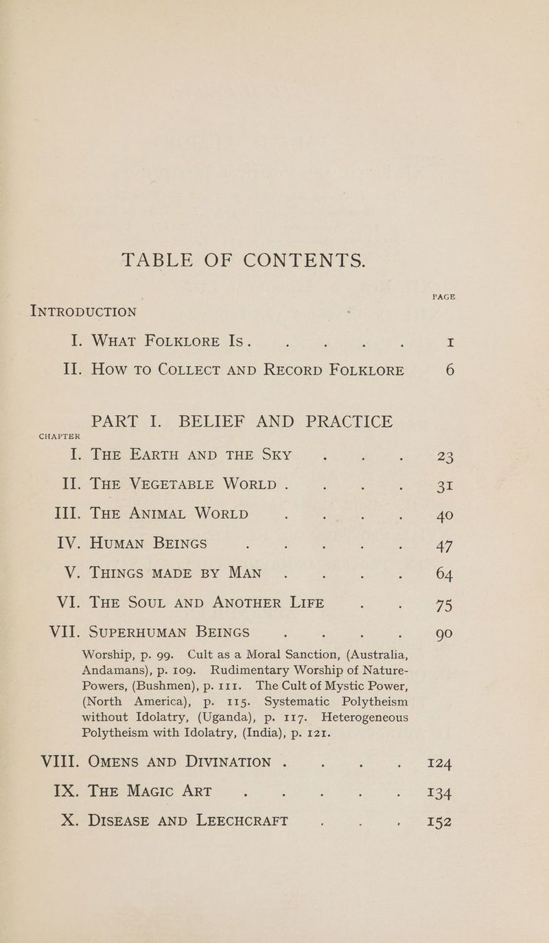 HABLE OF CONTENTS. PAGE INTRODUCTION I. WHAT FOLKLORE Is. II. How To COLLECT AND RECORD FOLKLORE 6 PARE E. BELIEP AND -PRACEICE ek THE EARTH AND THE SKY i 23 II. THE VEGETABLE WORLD . : 31 III. THE ANIMAL WoRLD Ea: 40 IV. HumMAN BEINGS 47 V. THINGS MADE BY MAN . : 64 VI. THE SOUL AND ANOTHER LIFE 75 VII. SUPERHUMAN BEINGS ; ; go Worship, p. 99. Cult as a Moral Sanction, (Australia, Andamans), p. 109. Rudimentary Worship of Nature- Powers, (Bushmen), p. 111. The Cult of Mystic Power, (North America), p. 115. Systematic Polytheism without Idolatry, (Uganda), p. 117. Heterogeneous Polytheism with Idolatry, (India), p. 121. OMENS AND DIVINATION . : : 5) aA THE Macic ART : eee sy. DISEASE AND LEECHCRAFT ; eras ti