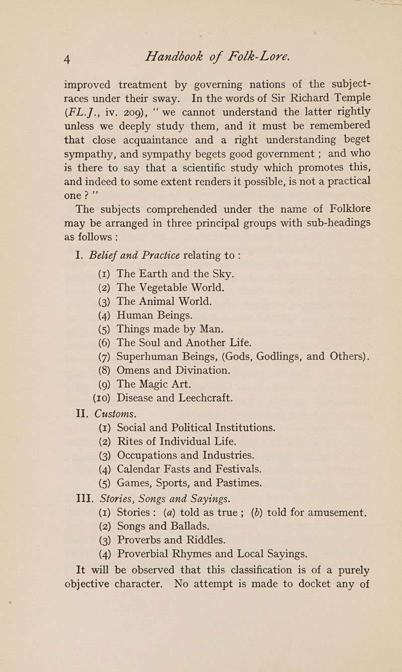 improved treatment by governing nations of the subject- races under their sway. In the words of Sir Richard Temple (FL.J., iv. 209), ‘‘ we cannot understand the latter rightly unless we deeply study them, and it must be remembered that close acquaintance and a right understanding beget sympathy, and sympathy begets good government ; and who is there to say that a scientific study which promotes this, and indeed to some extent renders it possible, is not a practical one?” The subjects comprehended under the name of Folklore may be arranged in three principal groups with sub-headings as follows : I. Belief and Practice relating to : (1) The Earth and the Sky. (2) The Vegetable World. (3) The Animal World. (4) Human Beings. (5) Things made by Man. (6) The Soul and Another Life. (7) Superhuman Beings, (Gods, Godlings, and Others). (8) Omens and Divination. (9) The Magic Art. (10) Disease and Leechcraft. II. Customs. (x) Social and Political Institutions. (2) Rites of Individual Life. (3) Occupations and Industries. (4) Calendar Fasts and Festivals. (5) Games, Sports, and Pastimes. III. Stories, Songs and Sayings. (x) Stories: (a) told as true; (0) told for amusement. (2) Songs and Ballads. (3) Proverbs and Riddles. (4) Proverbial Rhymes and Local Sayings. It will be observed that this classification is of a purely objective character. No attempt is made to docket any of
