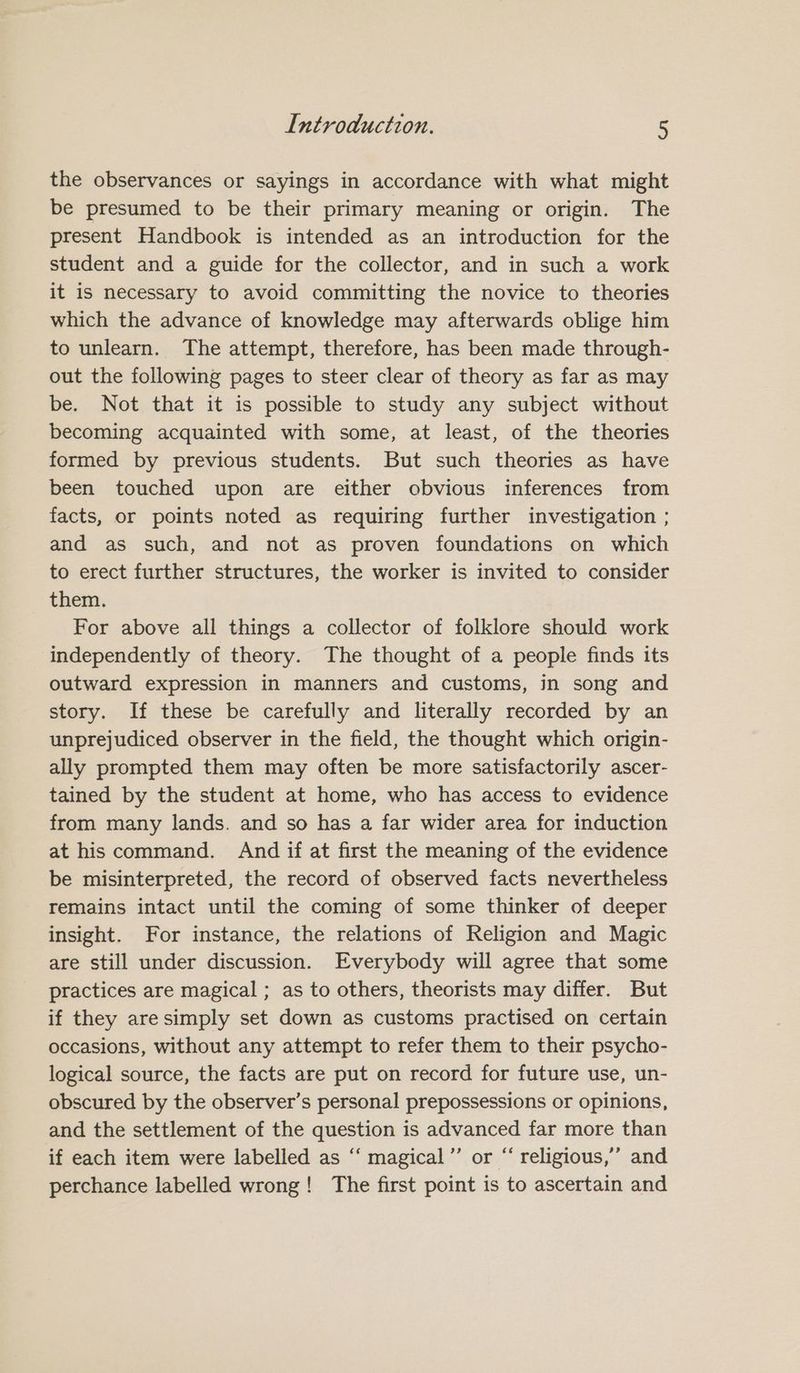 the observances or sayings in accordance with what might be presumed to be their primary meaning or origin. The present Handbook is intended as an introduction for the student and a guide for the collector, and in such a work it is necessary to avoid committing the novice to theories which the advance of knowledge may afterwards oblige him to unlearn. The attempt, therefore, has been made through- out the following pages to steer clear of theory as far as may be. Not that it is possible to study any subject without becoming acquainted with some, at least, of the theories formed by previous students. But such theories as have been touched upon are either obvious inferences from facts, or points noted as requiring further investigation ; and as such, and not as proven foundations on which to erect further structures, the worker is invited to consider them. For above all things a collector of folklore should work independently of theory. The thought of a people finds its outward expression in manners and customs, in song and story. If these be carefully and literally recorded by an unprejudiced observer in the field, the thought which origin- ally prompted them may often be more satisfactorily ascer- tained by the student at home, who has access to evidence from many lands. and so has a far wider area for induction at his command. And if at first the meaning of the evidence be misinterpreted, the record of observed facts nevertheless remains intact until the coming of some thinker of deeper insight. For instance, the relations of Religion and Magic are still under discussion. Everybody will agree that some practices are magical ; as to others, theorists may differ. But if they aresimply set down as customs practised on certain occasions, without any attempt to refer them to their psycho- logical source, the facts are put on record for future use, un- obscured by the observer’s personal prepossessions or opinions, and the settlement of the question is advanced far more than if each item were labelled as ‘‘ magical”’ or “ religious,’ and perchance labelled wrong! The first point is to ascertain and