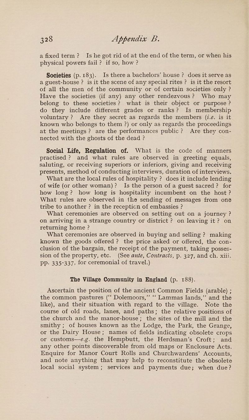 a fixed term? Is he got rid of at the end of the term, or when his physical powers fail ? if so, how ? Societies (p. 183). Is there a bachelors’ house ? does it serve as a guest-house ? is it the scene of any special rites ? is it the resort of all the men of the community or of certain societies only ? Have the societies (if any) any other rendezvous ? Who may belong to these societies? what is their object or purpose ? do they include different grades or ranks? Is membership voluntary ? Are they secret as regards the members (i.é. is it known who belongs to them ?) or only as regards the proceedings at the meetings ? are the performances public? Are they con- nected with the ghosts of the dead ? Social Life, Regulation of. What is the code of manners practised > and what rules are observed in greeting equals, saluting, or receiving superiors or inferiors, giving and receiving presents, method of conducting interviews, duration of interviews. What are the local rules of hospitality ? does it include lending of wife (or other woman)? Is the person of a guest sacred ? for how long? how long is hospitality incumbent on the host ? What rules are observed in the sending of messages from one tribe to another ? in the recepticn of embassies ? What ceremonies are observed on setting out on a journey ? on arriving in a strange country or district ? on leaving it? on returning home ? What ceremonies are observed in buying and selling ? making known the goods offered ? the price asked or offered, the con- clusion of the bargain, the receipt of the payment, taking posses- sion of the property, etc. (See ante, Contracts, p. 327, and ch. xiii. PP. 335-337, for ceremonial of travel.) The Village Community in England (p. 188). Ascertain the position of the ancient Common Fields (arable) ; the common pastures (“‘ Dolemoors,”’ ‘‘ Lammas lands,”’ and the like), and their situation with regard to the village. Note the course of old roads, lanes, and paths; the relative positions of the church and the manor-house; the sites of the mill and the smithy ; of houses known as the Lodge, the Park, the Grange, or the Dairy House; names of fields indicating obsolete crops or customs—e.g. the Hempbutt, the Herdsman’s Croft; and any other points discoverable from old maps or Enclosure Acts. Enquire for Manor Court Rolls and Churchwardens’ Accounts, and note anything that may help to reconstitute the obsolete local social system; services and payments due; when due?
