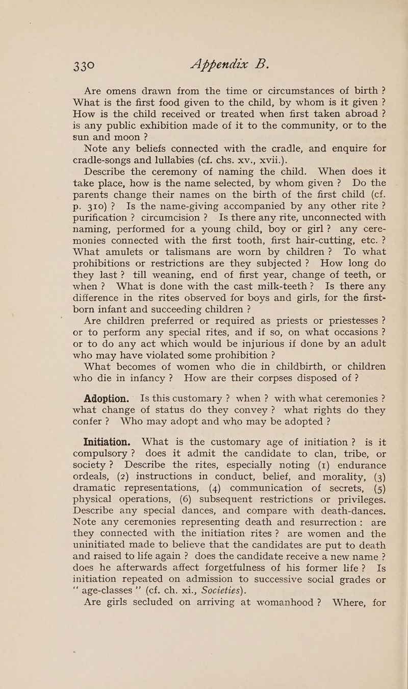 Are omens drawn from the time or circumstances of birth ? What is the first food given to the child, by whom is it given ? How is the child received or treated when first taken abroad ? is any public exhibition made of it to the community, or to the sun and moon ? Note any beliefs connected with the cradle, and enquire for cradle-songs and lullabies (cf. chs. xv., xvii.). Describe the ceremony of naming the child. When does it take place, how is the name selected, by whom given? Do the parents change their names on the birth of the first child (cf. p. 310)? Is the name-giving accompanied by any other rite ? purification ? circumcision ? Is there any rite, unconnected with naming, performed for a young child, boy or girl? any cere- monies connected with the first tooth, first hair-cutting, etc. ? What amulets or talismans are worn by children? To what prohibitions or restrictions are they subjected ? How long do they last? till weaning, end of first year, change of teeth, or when ? What is done with the cast milk-teeth? Is there any difference in the rites observed for boys and girls, for the first- born infant and succeeding children ? Are children preferred or required as priests or priestesses ? or to perform any special rites, and if so, on what occasions ? or to do any act which would be injurious if done by an adult who may have violated some prohibition ? What becomes of women who die in childbirth, or children who die in infancy ? How are their corpses disposed of ? Adoption. Is this customary ? when ? with what ceremonies ? what change of status do they convey ? what rights do they confer ? Who may adopt and who may be adopted ? Initiation. What is the customary age of initiation? is it compulsory ? does it admit the candidate to clan, tribe, or society ? Describe the rites, especially noting (1) endurance ordeals, (2) instructions in conduct, belief, and morality, (3) dramatic representations, (4) communication of secrets, (5) physical operations, (6) subsequent restrictions or privileges. Describe any special dances, and compare with death-dances. Note any ceremonies representing death and resurrection: are they connected with the initiation rites? are women and the uninitiated made to believe that the candidates are put to death and raised to life again ? does the candidate receive a new name ? does he afterwards affect forgetfulness of his former life? Is initiation repeated on admission to successive social grades or ““ age-classes ’’ (cf. ch. x1., Societies). Are girls secluded on arriving at womanhood ? Where, for