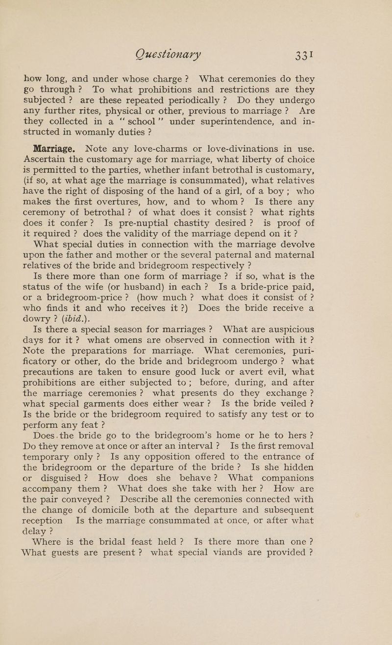 Ouestionary 231 how long, and under whose charge ? What ceremonies do they go through? To what prohibitions and restrictions are they subjected ? are these repeated periodically ? Do they undergo any further rites, physical or other, previous to marriage? Are they collected in a “‘school”’ under superintendence, and in- structed in womanly duties ? Marriage. Note any love-charms or love-divinations in use. Ascertain the customary age for marriage, what liberty of choice is permitted to the parties, whether infant betrothal is customary, (if so, at what age the marriage is consummated), what relatives have the right of disposing of the hand of a girl, of a boy; who makes the first overtures, how, and to whom? Is there any ceremony of betrothal? of what does it consist ? what rights does it confer? Is pre-nuptial chastity desired? is proof of it required ? does the validity of the marriage depend on it ? What special duties in connection with the marriage devolve upon the father and mother or the several paternal and maternal relatives of the bride and bridegroom respectively ? Is there more than one form of marriage ? if so, what is the status of the wife (or husband) in each? Is a bride-price paid, or a bridegroom-price ? (how much ? what does it consist of ? who finds it and who receives it?) Does the bride receive a dowry ? (ibid.). Is there a special season for marriages ? What are auspicious days for it ? what omens are observed in connection with it ? Note the preparations for marriage. What ceremonies, puri- ficatory or other, do the bride and bridegroom undergo ? what precautions are taken to ensure good luck or avert evil, what prohibitions are either subjected to; before, during, and after the marriage ceremonies ? what presents do they exchange ? what special garments does either wear? Is the bride veiled ? Is the bride or the bridegroom required to satisfy any test or to perform any feat? Does.the bride go to the bridegroom’s home or he to hers ? Do they remove at once or after an interval? Is the first removal temporary only ? Is any opposition offered to the entrance of the bridegroom or the departure of the bride? Is she hidden or disguised? How does she behave? What companions accompany them? What does she take with her? How are the pair conveyed ? Describe all the ceremonies connected with the change of domicile both at the departure and subsequent reception Is the marriage consummated at once, or after what delay ? Where is the bridal feast held? Is there more than one? What guests are present ? what special viands are provided ?