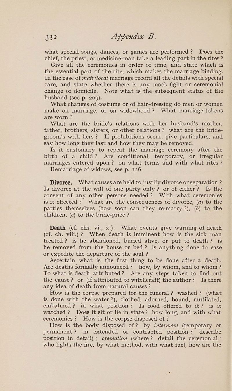 what special songs, dances, or games are performed ? Does the chief, the priest, or medicine-man take a leading part in the rites ? Give all the ceremonies in order of time, and state which is the essential part of the rite, which makes the marriage binding. In the case of matrtlocal marriage record all the details with special care, and state whether there is any mock-fight or ceremonial change of domicile. Note what is the subsequent status of the husband (see p. 209). What changes of costume or of hair-dressing do men or women make on marriage, or on widowhood ? What marriage-tokens are worn ? What are the bride’s relations with her husband’s mother, father, brothers, sisters, or other relations ? what are the bride- groom’s with hers ? If prohibitions occur, give particulars, and say how long they last and how they may be removed. Is it customary to repeat the marriage ceremony after the birth of a child? Are conditional, temporary, or irregular marriages entered upon? on what terms and with what rites ? Remarriage of widows, see p. 326. Divorce. What causes are held to justify divorce or separation ? Is divorce at the will of one party only ? or of either? Is the consent of any other persons needed ? With what ceremonies is it effected ? What are the consequences of divorce, (a) to the parties themselves (how soon can they re-marry ?), (b) to the children, (c) to the bride-price ? Death (cf. chs. vi., x.). What events give warning of death (cf. ch. vill.) ? When death is imminent how is the sick man treated ? is he abandoned, buried alive, or put to death? is he removed from the house or bed ? is anything done to ease or expedite the departure of the soul ? Ascertain what is the first thing to be done after a death. Are deaths formally announced? how, by whom, and to whom ? To what is death attributed? Are any steps taken to find out the cause? or (if attributed to witchcraft) the author? Is there any idea of death from natural causes ? How is the corpse prepared for the funeral ? washed ? (what is done with the water ?), clothed, adorned, bound, mutilated, embalmed ? in what position? Is food offered to it? is it watched ? Does it sit or lie in state? how long, and with what ceremonies ? How is the corpse disposed of ? How is the body disposed of ? by interment (temporary or permanent ? in extended or contracted position ? describe position in detail); cremation (where? detail the ceremonial ; who lights the fire, by what method, with what fuel, how are the
