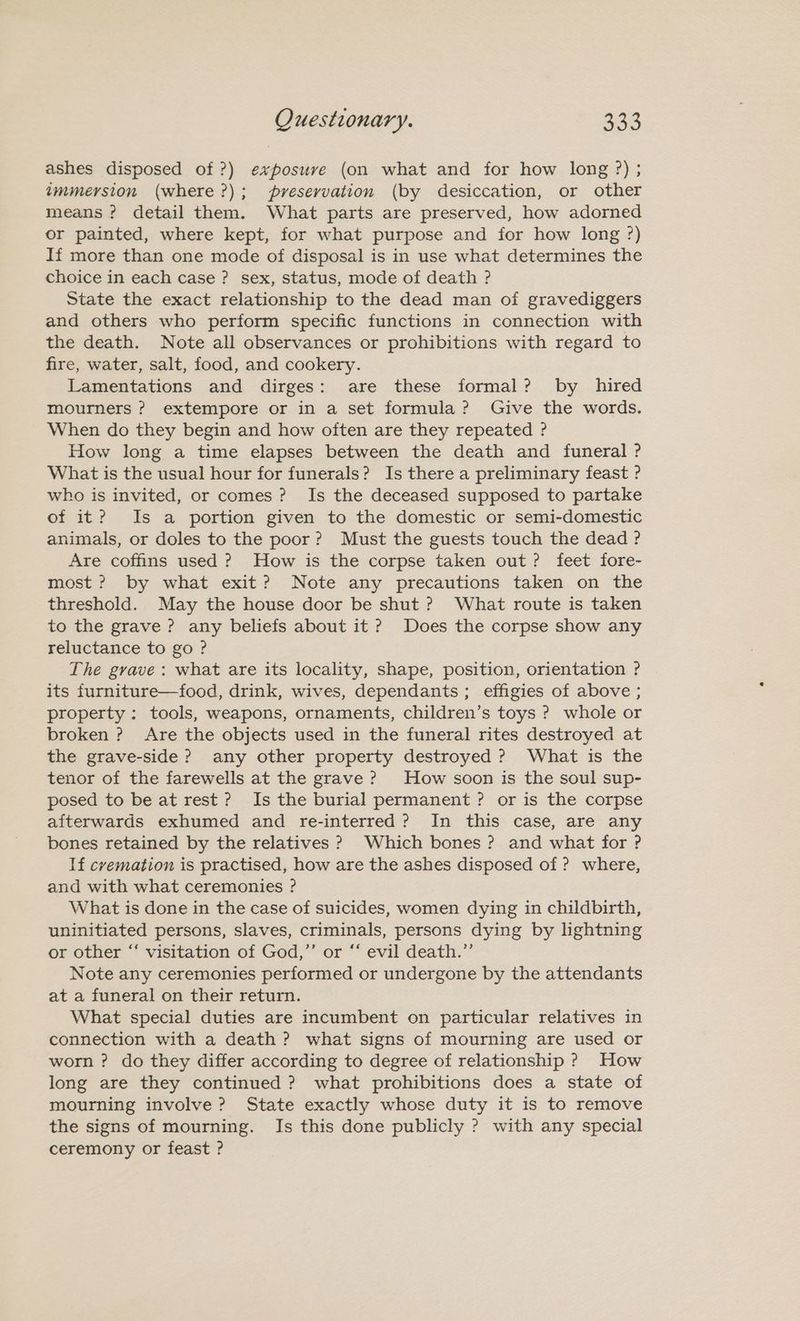 ashes disposed of ?) exposuve (on what and for how long ?) ; wmmersion (where ?); preservation (by desiccation, or other means ? detail them. What parts are preserved, how adorned or painted, where kept, for what purpose and for how long ?) If more than one mode of disposal is in use what determines the choice in each case ? sex, status, mode of death ? State the exact relationship to the dead man of gravediggers and others who perform specific functions in connection with the death. Note all observances or prohibitions with regard to fire, water, salt, food, and cookery. Lamentations and dirges: are these formal? by hired mourners ? extempore or in a set formula? Give the words. When do they begin and how often are they repeated ? How long a time elapses between the death and funeral ? What is the usual hour for funerals? Is there a preliminary feast ? who is invited, or comes? Is the deceased supposed to partake of it? Is a portion given to the domestic or semi-domestic animals, or doles to the poor? Must the guests touch the dead ? Are coffins used ? How is the corpse taken out? feet fore- most? by what exit? Note any precautions taken on the threshold. May the house door be shut ? What route is taken to the grave ? any beliefs about it? Does the corpse show any reluctance to go ? The grave : what are its locality, shape, position, orientation ? its furniture—food, drink, wives, dependants; effigies of above ; property: tools, weapons, ornaments, children’s toys ? whole or broken ? Are the objects used in the funeral rites destroyed at the grave-side ? any other property destroyed ? What is the tenor of the farewells at the grave ? How soon is the soul sup- posed to be at rest? Is the burial permanent ? or is the corpse afterwards exhumed and re-interred? In this case, are any bones retained by the relatives ? Which bones? and what for ? If cremation is practised, how are the ashes disposed of ? where, and with what ceremonies ? What is done in the case of suicides, women dying in childbirth, uninitiated persons, slaves, criminals, persons dying by lightning or other “‘ visitation of God,”’ or ‘‘ evil death.”’ Note any ceremonies performed or undergone by the attendants at a funeral on their return. What special duties are incumbent on particular relatives in connection with a death ? what signs of mourning are used or worn ? do they differ according to degree of relationship ? How long are they continued ? what prohibitions does a state of mourning involve? State exactly whose duty it is to remove the signs of mourning. Is this done publicly ? with any special ceremony or feast ?
