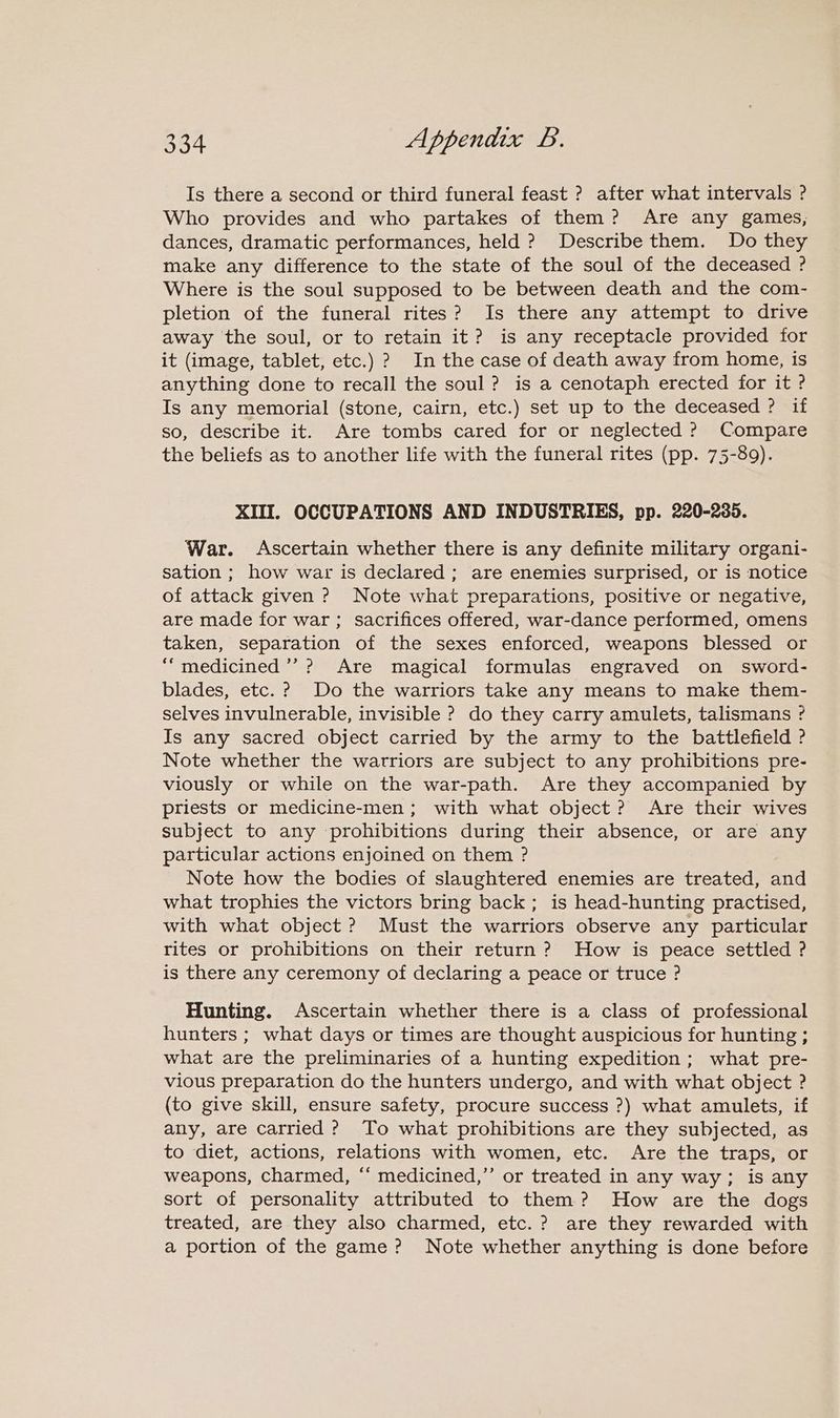Is there a second or third funeral feast ? after what intervals ? Who provides and who partakes of them? Are any games, dances, dramatic performances, held ? Describe them. Do they make any difference to the state of the soul of the deceased ? Where is the soul supposed to be between death and the com- pletion of the funeral rites? Is there any attempt to drive away the soul, or to retain it? is any receptacle provided for it (image, tablet, etc.) ? In the case of death away from home, is anything done to recall the soul? is a cenotaph erected for it ? Is any memorial (stone, cairn, etc.) set up to the deceased ? if so, describe it. Are tombs cared for or neglected ? Compare the beliefs as to another life with the funeral rites (pp. 75-89). XIII. OCCUPATIONS AND INDUSTRIES, pp. 220-235. War. Ascertain whether there is any definite military organi- sation ; how war is declared ; are enemies surprised, or is notice of attack given ? Note what preparations, positive or negative, are made for war; sacrifices offered, war-dance performed, omens taken, separation of the sexes enforced, weapons blessed or ““medicined’’? Are magical formulas engraved on sword- blades, etc. ? Do the warriors take any means to make them- selves invulnerable, invisible ? do they carry amulets, talismans ? Is any sacred object carried by the army to the battlefield ? Note whether the warriors are subject to any prohibitions pre- viously or while on the war-path. Are they accompanied by priests or medicine-men; with what object? Are their wives subject to any prohibitions during their absence, or are any particular actions enjoined on them ? Note how the bodies of slaughtered enemies are treated, and what trophies the victors bring back; is head-hunting practised, with what object ? Must the warriors observe any particular rites or prohibitions on their return ? How is peace settled ? is there any ceremony of declaring a peace or truce ? Hunting. Ascertain whether there is a class of professional hunters ; what days or times are thought auspicious for hunting ; what are the preliminaries of a hunting expedition ; what pre- vious preparation do the hunters undergo, and with what object ? (to give skill, ensure safety, procure success ?) what amulets, if any, are carried ? To what prohibitions are they subjected, as to diet, actions, relations with women, etc. Are the traps, or weapons, charmed, “‘ medicined,’’ or treated in any way; is any sort of personality attributed to them? How are the dogs treated, are they also charmed, etc. ? are they rewarded with a portion of the game ? Note whether anything is done before