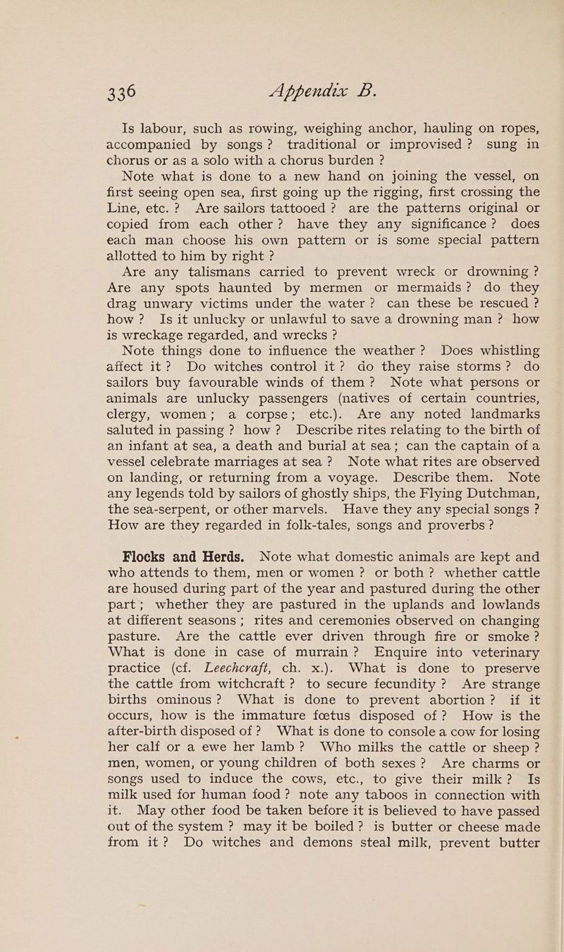 Is labour, such as rowing, weighing anchor, hauling on ropes, accompanied by songs? traditional or improvised? sung in chorus or as a solo with a chorus burden ? Note what is done to a new hand on joining the vessel, on first seeing open sea, first going up the rigging, first crossing the Line, etc. ? Are sailors tattooed ? are the patterns original or copied from each other? have they any significance? does each man choose his own pattern or is some special pattern allotted to him by right ? Are any talismans carried to prevent wreck or drowning ? Are any spots haunted by mermen or mermaids? do they drag unwary victims under the water? can these be rescued ? how ? Is it unlucky or unlawful to save a drowning man ? how is wreckage regarded, and wrecks ? Note things done to influence the weather ? Does whistling affect it? Do witches control it? do they raise storms? do sailors buy favourable winds of them? Note what persons or animals are unlucky passengers (natives of certain countries, clergy, women; a corpse; etc.). Are any noted landmarks saluted in passing ? how? Describe rites relating to the birth of an infant at sea, a death and burial at sea; can the captain ofa vessel celebrate marriages at sea? Note what rites are observed on landing, or returning from a voyage. Describe them. Note any legends told by sailors of ghostly ships, the Flying Dutchman, the sea-serpent, or other marvels. Have they any special songs ? How are they regarded in folk-tales, songs and proverbs ? Flocks and Herds. Note what domestic animals are kept and who attends to them, men or women ? or both ? whether cattle are housed during part of the year and pastured during the other part; whether they are pastured in the uplands and lowlands at different seasons; rites and ceremonies observed on changing pasture. Are the cattle ever driven through fire or smoke? What is done in case of murrain? Enquire into veterinary practice (cf. Leechcraft, ch. x.). What is done to preserve the cattle from witchcraft ? to secure fecundity ? Are strange births ominous ? What is done to prevent abortion? if it occurs, how is the immature foetus disposed of ? How is the after-birth disposed of ? What is done to console a cow for losing her calf or a ewe her lamb? Who milks the cattle or sheep ? men, women, or young children of both sexes? Are charms or songs used to induce the cows, etc., to give their milk? Is milk used for human food? note any taboos in connection with it. May other food be taken before it is believed to have passed out of the system ? may it be boiled? is butter or cheese made from it? Do witches and demons steal milk, prevent butter