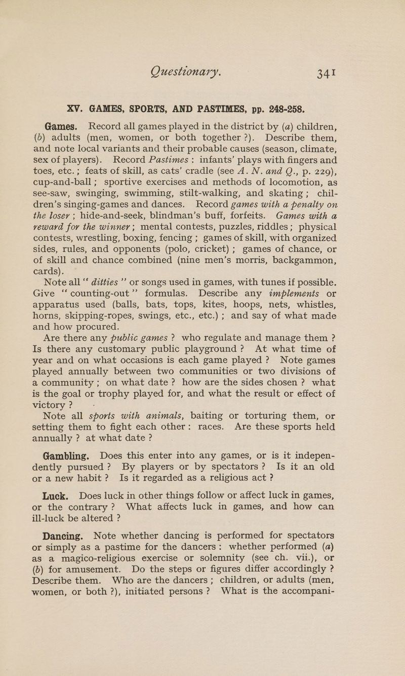 XV. GAMES, SPORTS, AND PASTIMES, pp. 248-258. Games. Record all games played in the district by (a) children, (6) adults (men, women, or both together ?). Describe them, and note local variants and their probable causes (season, climate, sex of players). Record Pastimes: infants’ plays with fingers and toes, etc.; feats of skill, as cats’ cradle (see A. N. and Q., p. 229), cup-and-ball ; sportive exercises and methods of locomotion, as see-Saw, Swinging, swimming, stilt-walking, and skating; chil- dren’s singing-games and dances. Record games with a penalty on the losey ; hide-and-seek, blindman’s buff, forfeits. Games with a veward for the winner; mental contests, puzzles, riddles; physical contests, wrestling, boxing, fencing ; games of skill, with organized sides, rules, and opponents (polo, cricket) ; games of chance, or of skill and chance combined (nine men’s morris, backgammon, cards). Note all “ ditties’ or songs used in games, with tunes if possible. Give ‘“‘ counting-out’’ formulas. Describe any implements or apparatus used (balls, bats, tops, kites, hoops, nets, whistles, horns, skipping-ropes, swings, etc., etc.) ; and say of what made and how procured. Are there any public games ? who regulate and manage them ? Is there any customary public playground? At what time of year and on what occasions is each game played ? Note games played annually between two communities or two divisions of a community ; on what date ? how are the sides chosen ? what is the goal or trophy played for, and what the result or effect of victory ? Note all sports with animals, baiting or torturing them, or setting them to fight each other: races. Are these sports held annually ? at what date ? Gambling. Does this enter into any games, or is it indepen- dently pursued? By players or by spectators? Is it an old or a new habit ? Is it regarded as a religious act ? Luck. Does luck in other things follow or affect luck in games, or the contrary ? What affects luck in games, and how can ill-luck be altered ? Dancing. Note whether dancing is performed for spectators or simply as a pastime for the dancers: whether performed (a) as a magico-religious exercise or solemnity (see ch. vii.), or (b) for amusement. Do the steps or figures differ accordingly ? Describe them. Who are the dancers; children, or adults (men, women, or both ?), initiated persons ? What is the accompani-