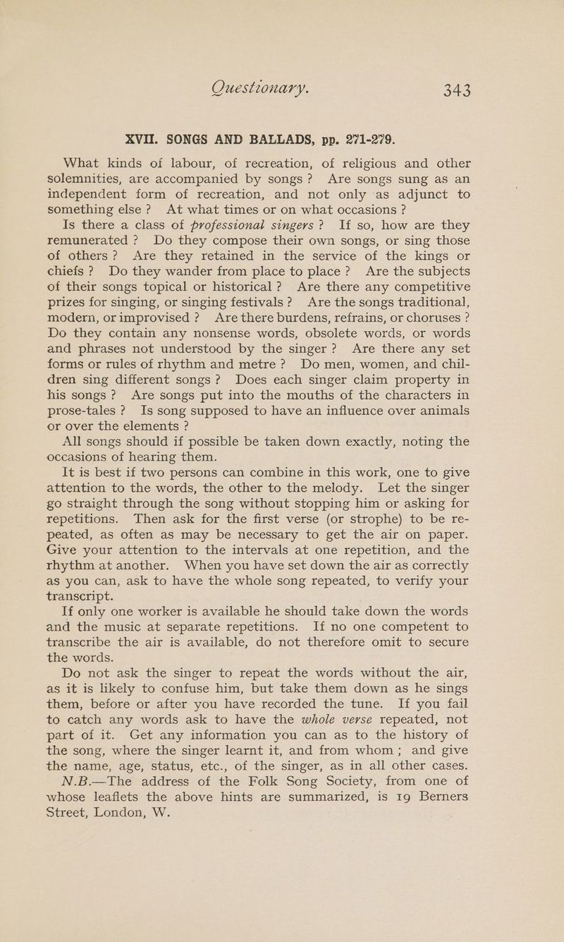 XVII. SONGS AND BALLADS, pp. 271-279. What kinds of labour, of recreation, of religious and other solemnities, are accompanied by songs? Are songs sung as an independent form of recreation, and not only as adjunct to something else ? At what times or on what occasions ? Is there a class of professional singers? If so, how are they remunerated ? Do they compose their own songs, or sing those of others? Are they retained in the service of the kings or chiefs ? Do they wander from place to place? Are the subjects of their songs topical or historical? Are there any competitive prizes for singing, or singing festivals? Are the songs traditional, modern, orimprovised ? Are there burdens, refrains, or choruses ? Do they contain any nonsense words, obsolete words, or words and phrases not understood by the singer? Are there any set forms or rules of rhythm and metre ? Do men, women, and chil- dren sing different songs ? Does each singer claim property in his songs ? Are songs put into the mouths of the characters in prose-tales ? Is song supposed to have an influence over animals or over the elements ? All songs should if possible be taken down exactly, noting the occasions of hearing them. It is best if two persons can combine in this work, one to give attention to the words, the other to the melody. Let the singer go straight through the song without stopping him or asking for repetitions. Then ask for the first verse (or strophe) to be re- peated, as often as may be necessary to get the air on paper. Give your attention to the intervals at one repetition, and the rhythm at another. When you have set down the air as correctly as you can, ask to have the whole song repeated, to verify your transcript. If only one worker is available he should take down the words and the music at separate repetitions. If no one competent to transcribe the air is available, do not therefore omit to secure the words. Do not ask the singer to repeat the words without the air, as it is likely to confuse him, but take them down as he sings them, before or after you have recorded the tune. If you fail to catch any words ask to have the whole verse repeated, not part of it. Get any information you can as to the history of the song, where the singer learnt it, and from whom; and give the name, age, status, etc., of the singer, as in all other cases. N.B.—The address of the Folk Song Society, from one of whose leaflets the above hints are summarized, is 19 Berners Street, London, W.