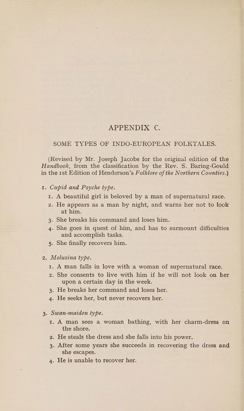 SOME TYPES OF INDO-EUROPEAN FOLKTALES. (Revised by Mr. Joseph Jacobs for the original edition of the Handbook, from the classification by the Rev. S. Baring-Gould in the 1st Edition of Henderson’s Folklore of the Northern Counties.) 1. Cupid and Psyche type. 1. A beautiful girl is beloved by a man of supernatural race. 2. He appears as a man by night, and warns her not to look at him. 3. She breaks his command and loses him. 4. She goes in quest of him, and has to surmount difficulties and accomplish tasks. 5. She finally recovers him. 2. Melusina type. 1. A man falls in love with a woman of supernatural race. 2. She consents to live with him if he will not look on her upon a certain day in the week. 3. He breaks her command and loses her. 4. He seeks her, but never recovers her. 3. Swan-maiden type. 1. A man sees a woman bathing, with her charm-dress on the shore. 2. He steals the dress and she falls into his power. 3. After some years she succeeds in recovering the dress and she escapes. 4. He is unable to recover her.