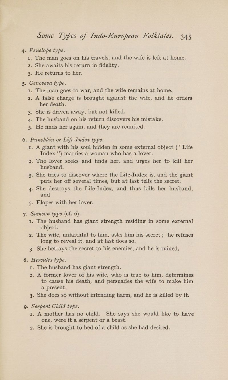 4. Penelope type. 1. The man goes on his travels, and the wife is left at home. 2. She awaits his return in fidelity. 3. He returns to her. 5. Genoveva type. 1. The man goes to war, and the wife remains at home. 2. A false charge is brought against the wife, and he orders her death. 3. She is driven away, but not killed. 4. The husband on his return discovers his mistake. 5. He finds her again, and they are reunited. 6. Punchkin or Life-Index type. 1. A giant with his soul hidden in some external object (‘‘ Life Index ’’) marries a woman who has a lover. 2. The lover seeks and finds her, and urges her to kill her husband. 3. She tries to discover where the Life-Index is, and the giant puts her off several times, but at last tells the secret. 4. She destroys the Life-Index, and thus kills her husband, and 5. Elopes with her lover. 7. Samson type (cf. 6). 1. The husband has giant strength residing in some external object. 2. The wife, unfaithful to him, asks him his secret; he refuses long to reveal it, and at last does so. 3. She betrays the secret to his enemies, and he is ruined. 8. Hercules type. 1. The husband has giant strength. 2. A former lover of his wife, who is true to him, determines to cause his death, and persuades the wife to make him a present. 3. She does so without intending harm, and he is killed by it. 9g. Serpent Child type. 1. A mother has no child. She says she would like to have one, were it a serpent or a beast. 2. She is brought to bed of a child as she had desired.