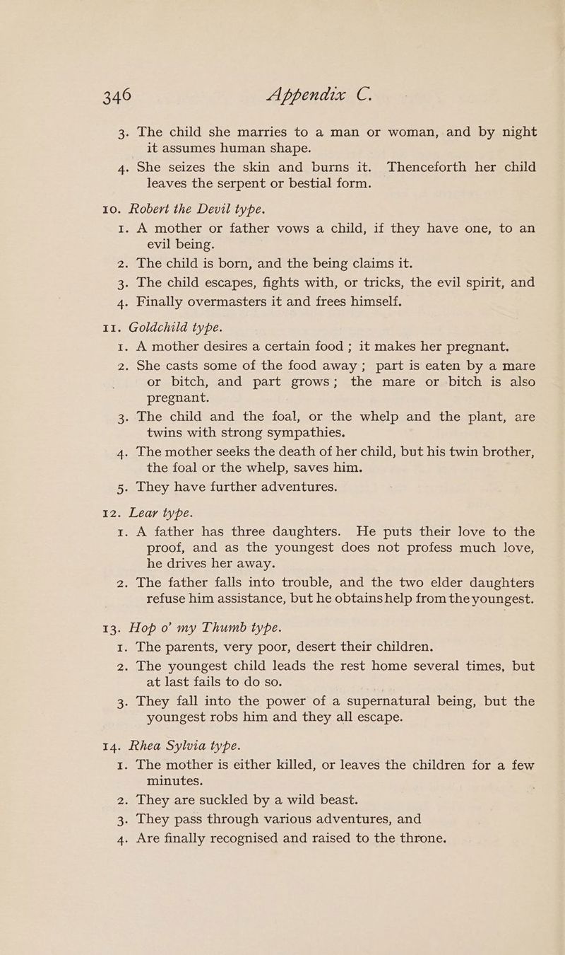 3. The child she marries to a man or woman, and by night it assumes human shape. 4. She seizes the skin and burns it. Thenceforth her child leaves the serpent or bestial form. 10. ftobert the Devil type. 1. A mother or father vows a child, if they have one, to an evil being. 2. The child is born, and the being claims it. 3. The child escapes, fights with, or tricks, the evil spirit, and 4. Finally overmasters it and frees himself. 11. Goldchild type. 1. A mother desires a certain food ; it makes her pregnant. 2. She casts some of the food away; part is eaten by a mare or bitch, and part grows; the mare or bitch is also pregnant. 3. The child and the foal, or the whelp and the plant, are twins with strong sympathies. 4. The mother seeks the death of her child, but his twin brother, the foal or the whelp, saves him. 5. They have further adventures. 12. Lear type. 1. A father has three daughters. He puts their love to the proof, and as the youngest does not profess much love, he drives her away. 2. The father falls into trouble, and the two elder daughters refuse him assistance, but he obtains help from the youngest. 13. Hop o’ my Thumb type. 1. The parents, very poor, desert their children. 2. The youngest child leads the rest home several times, but at last fails to do so. 3. They fall into the power of a supernatural being, but the youngest robs him and they all escape. 14. Ehea Sylvia type. 1. The mother is either killed, or leaves the children for a few minutes. 2. They are suckled by a wild beast. . They pass through various adventures, and 4. Are finally recognised and raised to the throne. 1S)