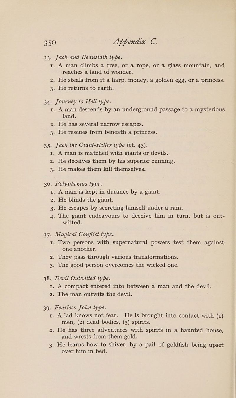 33. Jack and Beanstalk type. 1. A man climbs a tree, or a rope, or a glass mountain, and reaches a land of wonder. 2. He steals from it a harp, money, a golden egg, or a princess. 3. He returns to earth. 34. Journey to Hell type. 1. A man descends by an underground passage to a mysterious land. 2. He has several narrow escapes. 3. He rescues from beneath a princess. 35. Jack the Giant-Killer type (cf. 43). 1. A man is matched with giants or devils. 2. He deceives them by his superior cunning. 3. He makes them kill themselves. 36. Polyphemus type. . A man is kept in durance by a giant. . He blinds the giant. . He escapes by secreting himself under a ram. . The giant endeavours to deceive him in turn, but is out- witted. bh WwW DN 37. Magical Conflict type. 1. Two persons with supernatural powers test them against one another. 2. They pass through various transformations. 3. The good person overcomes the wicked one. 38. Devil Outwitied type. 1. A compact entered into between a man and the devil. 2. The man outwits the devil. 39. Fearless John type. 1. A lad knows not fear. He is brought into contact with (1) men, (2) dead bodies, (3) spirits. 2. He has three adventures with spirits in a haunted house, and wrests from them gold. 3. He learns how to shiver, by a pail of goldfish being upset over him in bed.