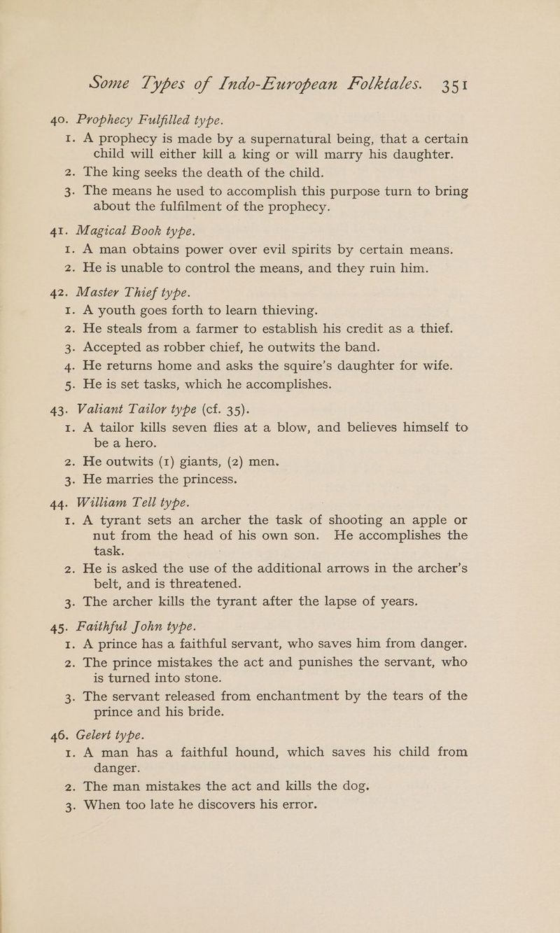 40. Prophecy Fulfilled type. 1. A prophecy is made by a supernatural being, that a certain child will either kill a king or will marry his daughter. 2. The king seeks the death of the child. 3. The means he used to accomplish this purpose turn to bring about the fulfilment of the prophecy. 41. Magical Book type. 1. A man obtains power over evil spirits by certain means. 2. He is unable to control the means, and they ruin him. 42. Master Thief type. 1. A youth goes forth to learn thieving. . He steals from a farmer to establish his credit as a thief. . Accepted as robber chief, he outwits the band. . He returns home and asks the squire’s daughter for wife. . He is set tasks, which he accomplishes. ma BW N 43. Valiant Tailor type (cf. 35). 1. A tailor kills seven flies at a blow, and believes himself to be a hero. 2. He outwits (1) giants, (2) men. 3. He marries the princess. 44. William Tell type. 1. A tyrant sets an archer the task of shooting an apple or nut from the head of his own son. He accomplishes the task. 2. He is asked the use of the additional arrows in the archer’s belt, and is threatened. 3. The archer kills the tyrant after the lapse of years. 45. Faithful John type. 1. A prince has a faithful servant, who saves him from danger. 2. The prince mistakes the act and punishes the servant, who is turned into stone. 3. The servant released from enchantment by the tears of the prince and his bride. 46. Gelert type. 1. A man has a faithful hound, which saves his child from danger. 2. The man mistakes the act and kills the dog. 3. When too late he discovers his error.