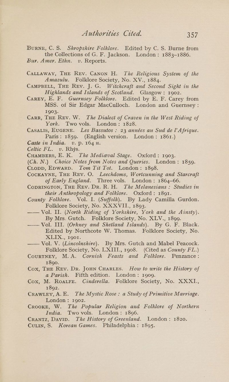 Burne, C.S. Shropshire Folklore. Edited by C. S. Burne from the Collections of G. F. Jackson. London: 1883-1886. Bur. Amer. Ethn. v. Reports. CALLAWAY, THE Rev. Canon H. The Religious System of the Amazulu. Folklore Society, No. XV., 1884. CAMPBELL, THE REv. J. G. Witchcraft and Second Sight in the Highlands and Islands of Scotland. Glasgow: 1902. CaREY, E. F. Guernsey Folklore. Edited by E. F. Carey from MSS. of Sir Edgar MacCulloch. London and Guernsey : 1903. CarRR, THE Rev. W. The Dialect of Craven in the West Riding of York. Twovols. London: 1828. CASALIS, EUGENE. Les Bassutos : 23 années au Sud del’ Afrique. Paris: 1859. (English version. London: 1861.) Caste in India. v. p. 164 n. Celtic FL. v. Rhjs. CHAMBERS, E. K. The Medieval Stage. Oxford: 1903. (Ch. N.) Choice Notes from Notes and Queries. London: 1859. CLopD, Epwarp. Tom Tit Tot. London: 1808. COCKAYNE, THE REv. O. Leechdoms, Wortcunning and Starcraft of Early England. Three vols. London: 1864-606. CODRINGTON, THE Rev. Dr. R.H. The Melanesians : Studies in theiy Anthropology and Folklore. Oxford: 1891. County Folklore. Vol. I. (Suffolk). By Lady Camilla Gurdon. Folklore Society, No. XXXVII., 1893. Vol. Il. (North Riding of Yorkshire, York and the Ainsty). By Mrs. Gutch. Folklore Society, No. XLV., 1899. Vol. III. (Orkney and Shetland Islands). By G. F. Black. Edited by Northcote W. Thomas. Folklore Society, No. SLEX.; Foor. Vol. V. (Lincolnshive). By Mrs. Gutch and Mabel Peacock. Folklore Society, No. LXIII., 1908. (Cited as County FL.) CouRTNEY, M.A. Cornish Feasts and Folklove. Penzance: 18go. Cox, THE Rev. Dr. JOHN CHARLES. How to write the History of a Parish. Fifth edition. London: 1909. Cox, M. RoarFe. Cinderella. Folklore Society, No. XXXI., 1892. CRAWLEY, A.E. The Mystic Rose: a Study of Primitive Marriage. London : 1902. CrRooKE, W. The Popular Religion and Folklore of Northern India. Twovols. London: 1896. CRANTZ, Davip. The History of Greenland. London: 1820. CuLin, S. Korean Games. Philadelphia: 1895.